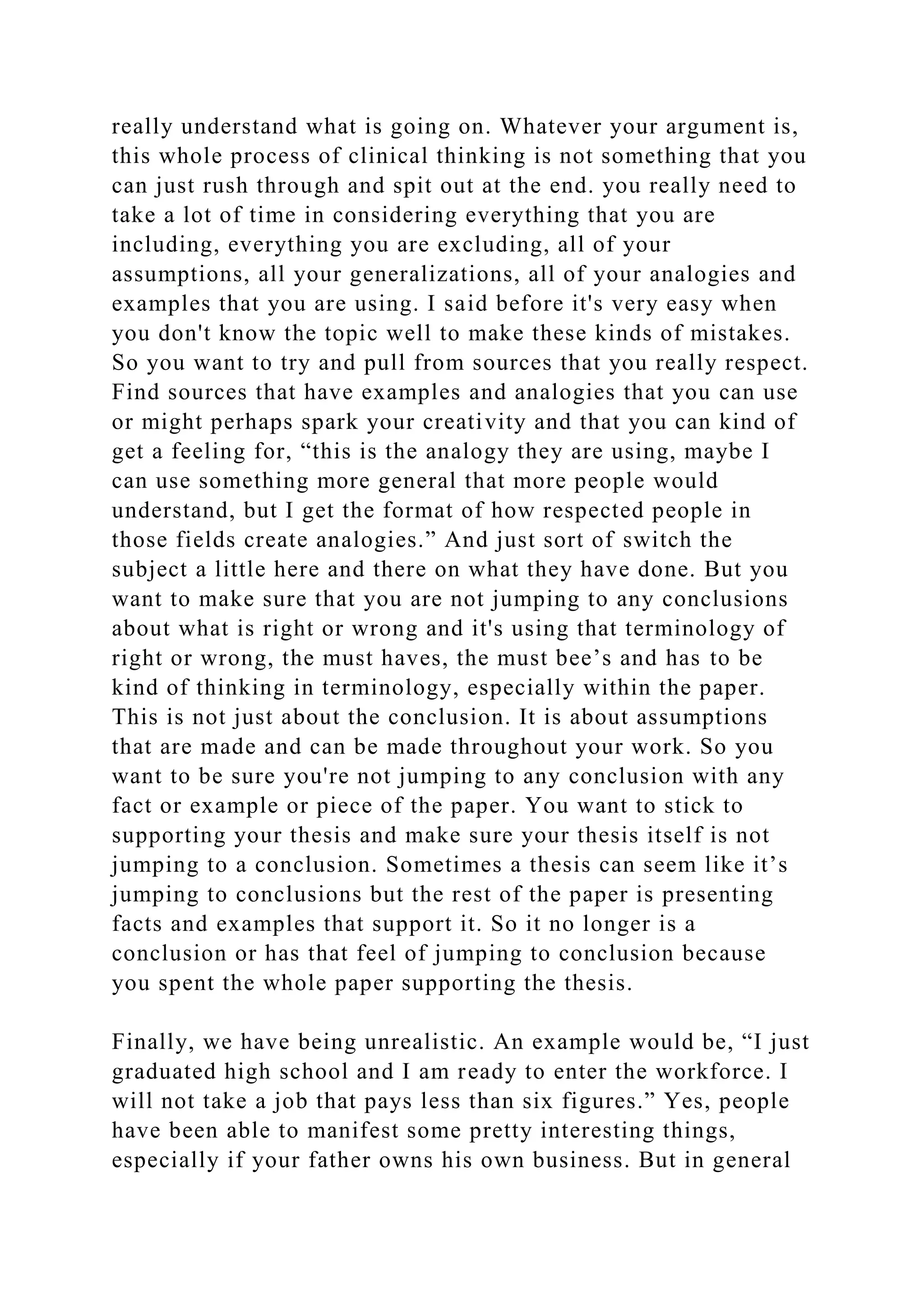 really understand what is going on. Whatever your argument is,
this whole process of clinical thinking is not something that you
can just rush through and spit out at the end. you really need to
take a lot of time in considering everything that you are
including, everything you are excluding, all of your
assumptions, all your generalizations, all of your analogies and
examples that you are using. I said before it's very easy when
you don't know the topic well to make these kinds of mistakes.
So you want to try and pull from sources that you really respect.
Find sources that have examples and analogies that you can use
or might perhaps spark your creativity and that you can kind of
get a feeling for, “this is the analogy they are using, maybe I
can use something more general that more people would
understand, but I get the format of how respected people in
those fields create analogies.” And just sort of switch the
subject a little here and there on what they have done. But you
want to make sure that you are not jumping to any conclusions
about what is right or wrong and it's using that terminology of
right or wrong, the must haves, the must bee’s and has to be
kind of thinking in terminology, especially within the paper.
This is not just about the conclusion. It is about assumptions
that are made and can be made throughout your work. So you
want to be sure you're not jumping to any conclusion with any
fact or example or piece of the paper. You want to stick to
supporting your thesis and make sure your thesis itself is not
jumping to a conclusion. Sometimes a thesis can seem like it’s
jumping to conclusions but the rest of the paper is presenting
facts and examples that support it. So it no longer is a
conclusion or has that feel of jumping to conclusion because
you spent the whole paper supporting the thesis.
Finally, we have being unrealistic. An example would be, “I just
graduated high school and I am ready to enter the workforce. I
will not take a job that pays less than six figures.” Yes, people
have been able to manifest some pretty interesting things,
especially if your father owns his own business. But in general
 