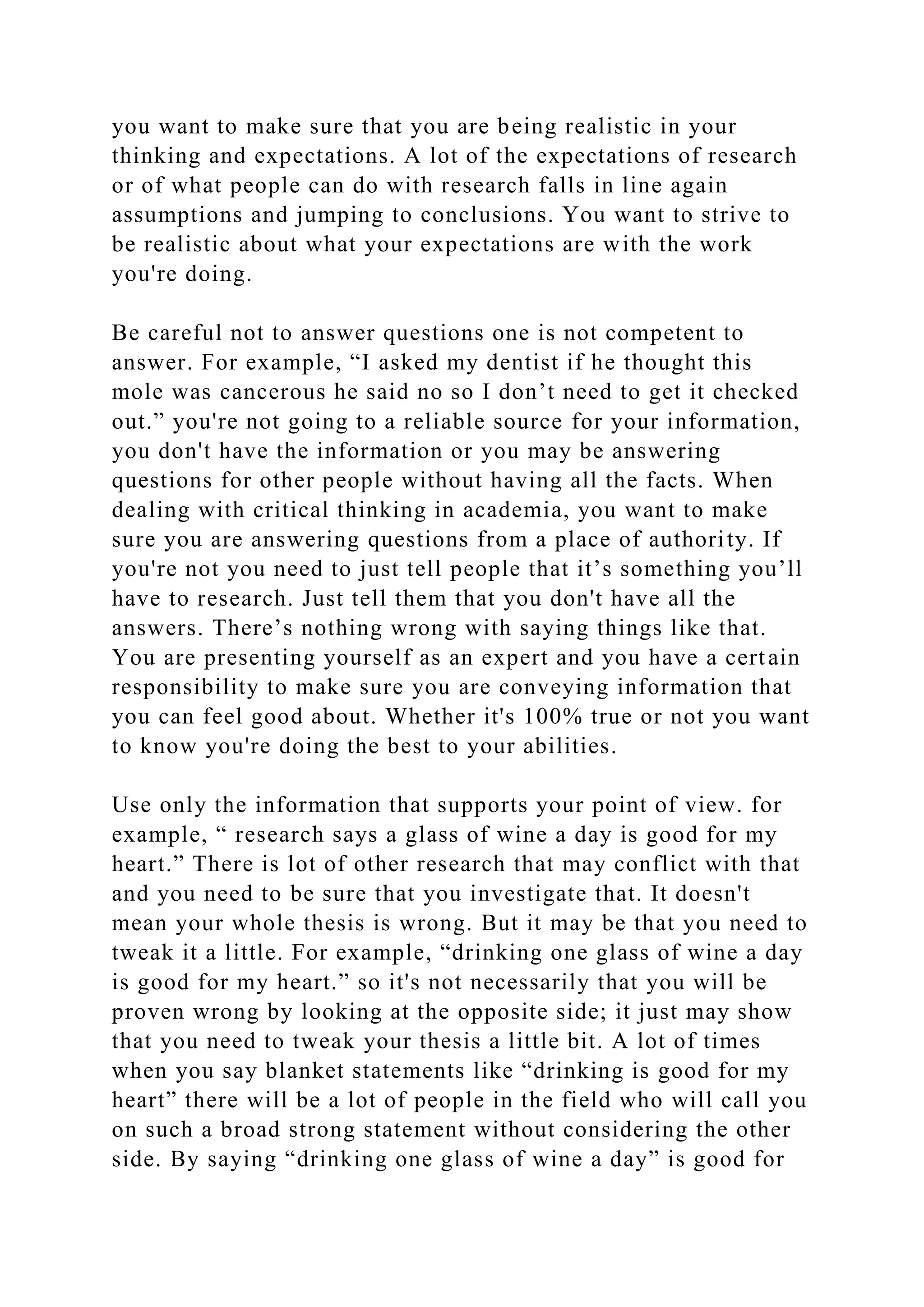 you want to make sure that you are being realistic in your
thinking and expectations. A lot of the expectations of research
or of what people can do with research falls in line again
assumptions and jumping to conclusions. You want to strive to
be realistic about what your expectations are with the work
you're doing.
Be careful not to answer questions one is not competent to
answer. For example, “I asked my dentist if he thought this
mole was cancerous he said no so I don’t need to get it checked
out.” you're not going to a reliable source for your information,
you don't have the information or you may be answering
questions for other people without having all the facts. When
dealing with critical thinking in academia, you want to make
sure you are answering questions from a place of authority. If
you're not you need to just tell people that it’s something you’ll
have to research. Just tell them that you don't have all the
answers. There’s nothing wrong with saying things like that.
You are presenting yourself as an expert and you have a certain
responsibility to make sure you are conveying information that
you can feel good about. Whether it's 100% true or not you want
to know you're doing the best to your abilities.
Use only the information that supports your point of view. for
example, “ research says a glass of wine a day is good for my
heart.” There is lot of other research that may conflict with that
and you need to be sure that you investigate that. It doesn't
mean your whole thesis is wrong. But it may be that you need to
tweak it a little. For example, “drinking one glass of wine a day
is good for my heart.” so it's not necessarily that you will be
proven wrong by looking at the opposite side; it just may show
that you need to tweak your thesis a little bit. A lot of times
when you say blanket statements like “drinking is good for my
heart” there will be a lot of people in the field who will call you
on such a broad strong statement without considering the other
side. By saying “drinking one glass of wine a day” is good for
 