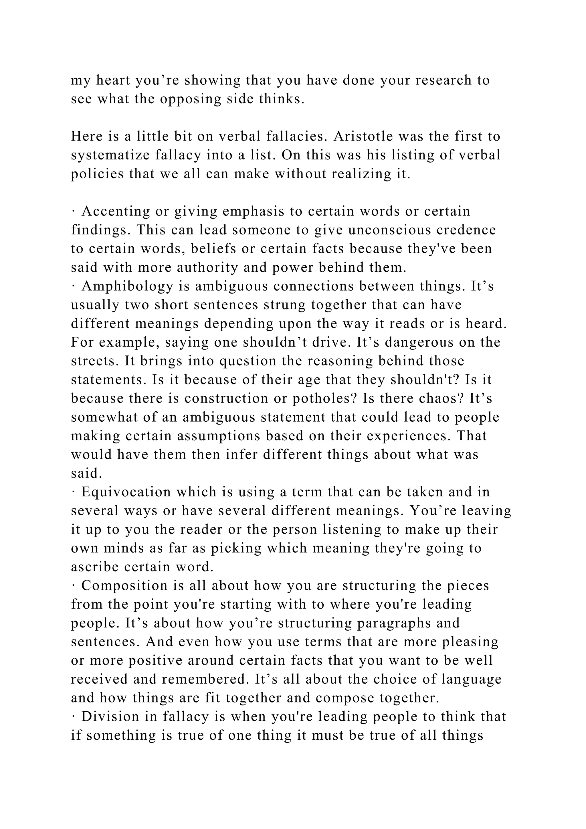 my heart you’re showing that you have done your research to
see what the opposing side thinks.
Here is a little bit on verbal fallacies. Aristotle was the first to
systematize fallacy into a list. On this was his listing of verbal
policies that we all can make without realizing it.
· Accenting or giving emphasis to certain words or certain
findings. This can lead someone to give unconscious credence
to certain words, beliefs or certain facts because they've been
said with more authority and power behind them.
· Amphibology is ambiguous connections between things. It’s
usually two short sentences strung together that can have
different meanings depending upon the way it reads or is heard.
For example, saying one shouldn’t drive. It’s dangerous on the
streets. It brings into question the reasoning behind those
statements. Is it because of their age that they shouldn't? Is it
because there is construction or potholes? Is there chaos? It’s
somewhat of an ambiguous statement that could lead to people
making certain assumptions based on their experiences. That
would have them then infer different things about what was
said.
· Equivocation which is using a term that can be taken and in
several ways or have several different meanings. You’re leaving
it up to you the reader or the person listening to make up their
own minds as far as picking which meaning they're going to
ascribe certain word.
· Composition is all about how you are structuring the pieces
from the point you're starting with to where you're leading
people. It’s about how you’re structuring paragraphs and
sentences. And even how you use terms that are more pleasing
or more positive around certain facts that you want to be well
received and remembered. It’s all about the choice of language
and how things are fit together and compose together.
· Division in fallacy is when you're leading people to think that
if something is true of one thing it must be true of all things
 
