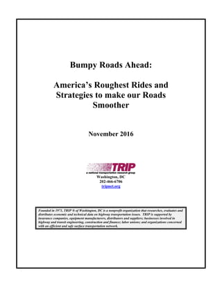 Bumpy Roads Ahead:
America’s Roughest Rides and
Strategies to make our Roads
Smoother
November 2016
Washington, DC
202-466-6706
tripnet.org
Founded in 1971, TRIP ® of Washington, DC is a nonprofit organization that researches, evaluates and
distributes economic and technical data on highway transportation issues. TRIP is supported by
insurance companies, equipment manufacturers, distributors and suppliers; businesses involved in
highway and transit engineering, construction and finance; labor unions; and organizations concerned
with an efficient and safe surface transportation network.
 