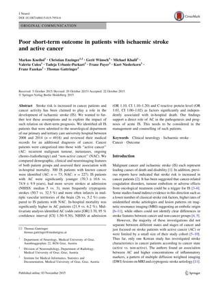 ORIGINAL COMMUNICATION
Poor short-term outcome in patients with ischaemic stroke
and active cancer
Markus Kneihsl1 • Christian Enzinger1,2 • Gerit Wünsch3 • Michael Khalil1 •
Valeriu Culea1 • Tadeja Urbanic-Purkart1 • Franz Payer1 • Kurt Niederkorn1 •
Franz Fazekas1 • Thomas Gattringer1
Received: 5 October 2015 / Revised: 20 October 2015 / Accepted: 22 October 2015
Ó Springer-Verlag Berlin Heidelberg 2015
Abstract Stroke risk is increased in cancer patients and
cancer activity has been claimed to play a role in the
development of ischaemic stroke (IS). We wanted to fur-
ther test these assumptions and to explore the impact of
such relation on short-term prognosis. We identified all IS
patients that were admitted to the neurological department
of our primary and tertiary care university hospital between
2008 and 2014 (n = 4918) and reviewed their medical
records for an additional diagnosis of cancer. Cancer
patients were categorized into those with ‘‘active cancer’’
(AC: recurrent malignant tumour, metastases, ongoing
chemo-/radiotherapy) and ‘‘non-active cancer’’ (NAC). We
compared demographic, clinical and neuroimaging features
of both patient groups and assessed their association with
in-hospital mortality. 300 IS patients with known cancer
were identified (AC: n = 73; NAC: n = 227). IS patients
with AC were significantly younger (70.3 ± 10.6 vs.
74.9 ± 9.9 years), had more severe strokes at admission
(NIHSS: median 5 vs. 3), more frequently cryptogenic
strokes (50.7 vs. 32.5 %) and more often infarcts in mul-
tiple vascular territories of the brain (26 vs. 5.2 %) com-
pared to IS patients with NAC. In-hospital mortality was
significantly higher in AC patients (21.9 vs. 6.2 %). Mul-
tivariate analysis identified AC (odds ratio [OR] 3.70, 95 %
confidence interval [CI] 1.50–9.30), NIHSS at admission
(OR 1.10, CI 1.10–1.20) and C-reactive protein level (OR
1.01, CI 1.00–1.02) as factors significantly and indepen-
dently associated with in-hospital death. Our findings
support a direct role of AC in the pathogenesis and prog-
nosis of acute IS. This needs to be considered in the
management and counselling of such patients.
Keywords Clinical neurology  Ischaemic stroke 
Cancer  Outcome
Introduction
Malignant cancer and ischaemic stroke (IS) each represent
leading causes of death and disability [1]. In addition, previ-
ous reports have indicated that stroke risk is increased in
cancer patients [2]. It has been suggested that cancer-related
coagulation disorders, tumour embolism or adverse effects
from oncological treatment could be a trigger for IS [3–6].
Some studies found indirect evidence in this direction such as
a lower number of classical stroke risk factors, higher rates of
unidentified stroke aetiologies and lesion patterns on mag-
netic resonance imaging (MRI) suggesting an embolic origin
[6–11], while others could not identify clear differences in
stroke features between cancer and non-cancer groups [4, 5].
However, the majority of these investigations did not
separate between different states and stages of cancer and
just focused on stroke patients with active cancer (AC) or
were limited by a small size of their study cohort [5–10].
Thus far, only one Korean study has investigated stroke
characteristics in cancer patients according to cancer state
(active vs. non-active). The authors found an association
between AC and higher concentrations of inflammatory
markers, a pattern of multiple diffusion weighted imaging
(DWI) lesions on MRI and cryptogenic stroke aetiology [11].
 Thomas Gattringer
thomas.gattringer@medunigraz.at
1
Department of Neurology, Medical University of Graz,
Auenbruggerplatz 22, 8036 Graz, Austria
2
Division of Neuroradiology, Department of Radiology,
Medical University of Graz, Graz, Austria
3
Institute for Medical Informatics, Statistics and
Documentation, Medical University of Graz, Graz, Austria
123
J Neurol
DOI 10.1007/s00415-015-7954-6
 