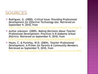 Rodriguez, G. (2000).  Critical Issue: Providing Professional Development for Effective Technology Use . Retrieved on September 9, 2010, from  http://www.ncrel.org/sdrs/areas/issues/methods/technlgy/te1000.htm Author unknown. (2009).  Making Decisions About Teacher Professional Development: Practices in 8 Alabama School Districts . Retrieved on September 9, 2010, from  http://www.educationalpolicy.org/publications/pubpdf/EBE_436_Eval%20PD_AL.pdf Hayes, C. & Puriefoy, W.D. (2004).  Teacher Professional Development: A Primer for Parents & Community Members.  Retrieved on September 9, 2010, from  http://webcache.googleusercontent.com/search?q=cache:0XbDA6lwDskJ:www.publiceducation.org/pdf/publications/teacher_quality/teacher_prof_dev.pdf+professional+development+a+primer+for+professional+development&hl=en&gl=us 