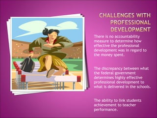 There is no accountability measure to determine how effective the professional development was in regard to the money spent. The discrepancy between what the federal government determines highly effective professional development to what is delivered in the schools. The ability to link students achievement to teacher performance. 