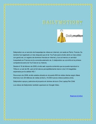 Dailymotion es un servicio de hospedaje de vídeos en internet, con sede en París, Francia. Su
dominio fue registrado un mes después que el de YouTube (pero el sitio abrió un mes antes)
con gandi.net, un registro de dominios francés en internet, y tuvo al menos un servidor
hospedado en Francia con la conocida extensión de .fr.dailymotion se convirtió en la primera
competencia seria de YouTube en su historia.
Desde el 18 de febrero de 2008, el sitio web soporta contenido que se puede reproducir a
720p en un set de HD, pero el bit rate es perceptiblemente menor a los 5-9 megabites
esperados por la calidad HD.1
Para enero de 2008, el sitio estaba ubicado en el puesto #38 de visitas diarias según Alexa
Internet,2 con 26 millones de visitas al día3 y 16.000 nuevos vídeos subidos al día.
Dailymotion apoya y patrocina el proyecto sin ánimos de lucro One Laptop Per Child
Los videos de Dailymotion también aparecen en Google Video.
Regresaral índice
 