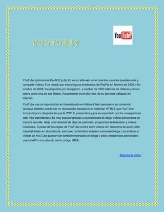 YouTube (pronunciación AFI [ˈjuːtjuːb]) es un sitio web en el cual los usuarios pueden subir y
compartir vídeos. Fue creado por tres antiguos empleados de PayPal en febrero de 2005.4 En
octubre de 2006, fue adquirido por Google Inc. a cambio de 1650 millones de dólares y ahora
opera como una de sus filiales. Actualmente es el sitio web de su tipo más utilizado en
internet.
YouTube usa un reproductor en línea basado en Adobe Flash para servir su contenido
(aunque también puede ser un reproductor basado en el estándar HTML5, que YouTube
incorporó poco después de que la W3C lo presentara y que es soportado por los navegadores
web más importantes). Es muy popular gracias a la posibilidad de alojar vídeos personales de
manera sencilla. Aloja una variedad de clips de películas, programas de televisión y vídeos
musicales. A pesar de las reglas de YouTube contra subir vídeos con derechos de autor, este
material existe en abundancia, así como contenidos amateur comovideoblogs. Los enlaces a
vídeos de YouTube pueden ser también insertados en blogs y sitios electrónicos personales
usandoAPI o incrustando cierto código HTML.
Regresaral índice
 