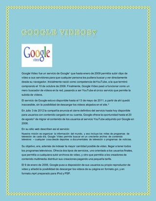 Google Video fue un servicio de Google1 que hasta enero de 2009 permitía subir clips de
vídeo a sus servidores para que cualquier persona los pudiera buscar y ver directamente
desde su navegador. Inicialmente nació como competencia deYouTube, a la que terminó
comprando el 10 de octubre de 2006. Finalmente, Google Vídeo pasó a funcionar como un
mero buscador de vídeos en la red, pasando a ser YouTube el único servicio que permite la
subida de vídeos.
El servicio de Google estuvo disponible hasta el 13 de mayo de 2011, a partir de ahí quedó
inaccesible, sin la posibilidad de descargar los videos alojados en el site.2
En Julio 3 de 2012 la compañía anuncia el cierre definitivo del servicio hasta hoy disponible
para usuarios con contenido cargado en su cuenta, Google ofrece la oportunidad hasta el 20
de agosto3 de migrar el contenido de los usuarios al servicio YouTube adquirido por Google en
2006.
En su sitio web describen así el servicio:
Nuestra misión es organizar la información del mundo, y eso incluye los miles de programas de
televisión de cada día. Google Video permite buscar en un creciente archivo de contenido
televisivo – cualquier cosa desde deportes a documentales de televisión o programas de noticias.
Su objetivo, era, además de indexar la mayor cantidad posible de video, llegar a tener todos
los programas televisivos. Ofrecía dos tipos de servicios, uno orientado a los usuarios finales,
que permitía a cualquiera subir archivos de video, y otro que permitía a los creadores de
contenido multimedia distribuir sus creaciones pagando una pequeña tarifa.
El 9 de enero de 2006, Google puso a disposición de sus usuarios su propio reproductor de
video y añadió la posibilidad de descargar los videos de su página en formato.gvi, y en
formato.mp4 preparado para iPod y PSP.
 