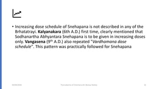 • Increasing dose schedule of Snehapana is not described in any of the
Brhatatrayi. Kalyanakara (6th A.D.) first time, clearly mentioned that
Sodhanartha Abhyantara Snehapana is to be given in increasing doses
only. Vangasena (9th A.D.) also repeated "Vardhamana dose
schedule". This pattern was practically followed for Snehapana
04/09/2020 Poorvakarma of Virechana (Dr Akshay Shetty) 16
 