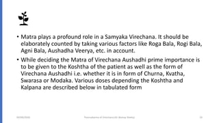 • Matra plays a profound role in a Samyaka Virechana. It should be
elaborately counted by taking various factors like Roga Bala, Rogi Bala,
Agni Bala, Aushadha Veerya, etc. in account.
• While deciding the Matra of Virechana Aushadhi prime importance is
to be given to the Koshtha of the patient as well as the form of
Virechana Aushadhi i.e. whether it is in form of Churna, Kvatha,
Swarasa or Modaka. Various doses depending the Koshtha and
Kalpana are described below in tabulated form
04/09/2020 Poorvakarma of Virechana (Dr Akshay Shetty) 19
 