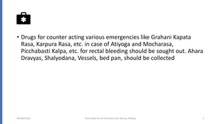 • Drugs for counter acting various emergencies like Grahani Kapata
Rasa, Karpura Rasa, etc. in case of Atiyoga and Mocharasa,
Picchabasti Kalpa, etc. for rectal bleeding should be sought out. Ahara
Dravyas, Shalyodana, Vessels, bed pan, should be collected
04/09/2020 Poorvakarma of Virechana (Dr Akshay Shetty) 5
 