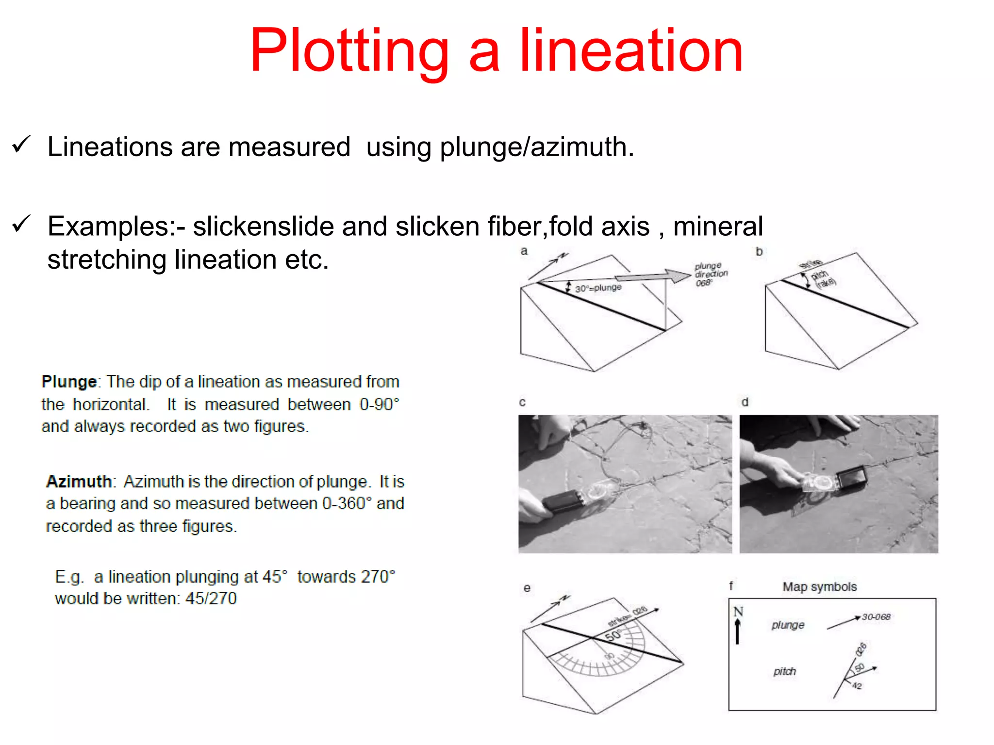  Lineations are measured using plunge/azimuth.
 Examples:- slickenslide and slicken fiber,fold axis , mineral
stretching lineation etc.
Plotting a lineation
 