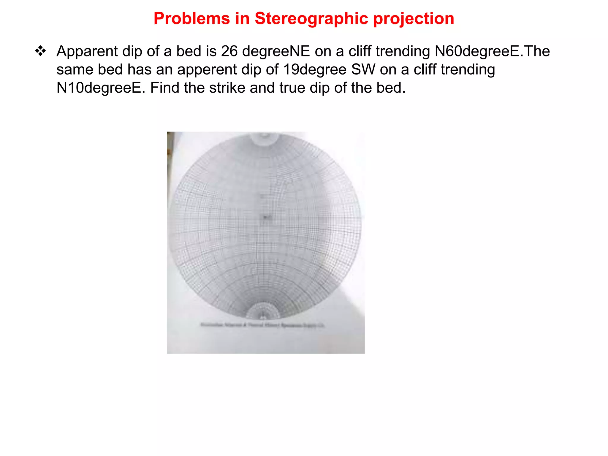 Problems in Stereographic projection
 Apparent dip of a bed is 26 degreeNE on a cliff trending N60degreeE.The
same bed has an apperent dip of 19degree SW on a cliff trending
N10degreeE. Find the strike and true dip of the bed.
 
