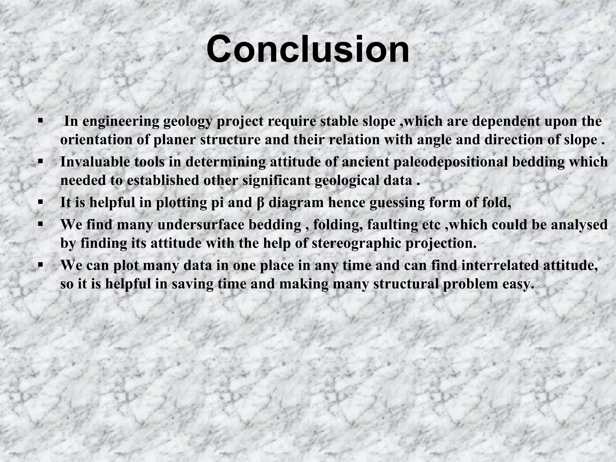 Conclusion
 In engineering geology project require stable slope ,which are dependent upon the
orientation of planer structure and their relation with angle and direction of slope .
 Invaluable tools in determining attitude of ancient paleodepositional bedding which
needed to established other significant geological data .
 It is helpful in plotting pi and β diagram hence guessing form of fold,
 We find many undersurface bedding , folding, faulting etc ,which could be analysed
by finding its attitude with the help of stereographic projection.
 We can plot many data in one place in any time and can find interrelated attitude,
so it is helpful in saving time and making many structural problem easy.
 