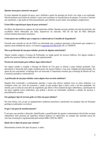 Quanto custa para construir um poço? 
O custo depende do projeto do poço, que é definido a partir da geologia do local e da vazão a ser explorada. 
Não há portanto uma forma de estimar o custo sem considerar as características do projeto. O correto é solicitar 
um orçamento, o que pode ser feito pessoalmente, por telefone ou por email, sem qualquer compromisso. 
Existe filtro especial para água de poço artesiano? 
Os filtros são dispositivos capazes de reter partículas sólidas. Quando um poço produz este tipo de partícula, são 
escolhidos filtros fabricados em linha, disponíveis no mercado. Não há um tipo de filtro fabricado 
exclusivamente para poços artesianos. 
Como posso me certificar que a empresa é cadastrada no Conselho de Engenharia? 
Fazendo uma consulta no site do CREA ou solicitando que a empresa apresente o documento que comprove o 
registro nesta entidade de classe. A Consult é registrada no CREA-SP sob o nº 0420978. 
Para a perfuração de um poço tubular, preciso de alguma autorização? 
Alguns estados exigem a Licença de Perfuração, no órgão gestor de recursos hídricos. Em alguns estados a 
gestão dos recursos hídricos ainda não está regulamentada. 
Preciso de autorização para utilizar água subterrânea? 
Em alguns estados é exigida a Outorga de Direito de Uso para se utilizar o poço tubular profundo. Este 
documento é fornecido pelo órgão estadual gestor do recurso hídrico e tem uma validade pré-determinada. Na 
época de seu vencimento, a Outorga deve ser renovada. É importante ressaltar que a Outorga de Direito de Uso 
é nominal, periódica e intransferível. 
A perfuração de um poço tubular causa algum risco ao meio ambiente? 
Quando bem construído e corretamente operado, o poço não oferece nenhum risco ao meio ambiente e se 
configura como um vetor de economia e saúde, já que produz água a baixo custo e de boa qualidade. No 
entanto, por se tratar de uma obra de engenharia que altera o fluxo natural da água subterrânea, a perfuração de 
um poço engloba riscos ambientais, que podem e devem ser eliminados mediante a adoção de técnicas e 
procedimentos corretos. 
Em qualquer tipo de terreno pode ser feito um poço tubular? 
De certa forma, sim, já que os equipamentos modernos permitem a perfuração em qualquer tipo de formação 
geológica (sedimentos ou rochas). 
O que é um poço de monitoramento? 
É um poço que permite a detecção, identificação e quantificação de agentes contaminantes dissolvidos na água 
subterrânea mais próxima da superfície (lençol freático) ou adsorvidos na camada não saturada (seca) do 
solo.Sua construção é regulamentada pela norma NBR-13895 da ABNT. 
Quais são os tipos de poços que existem? 
Basicamente existem três tipos de poços, a saber: 
2 
 