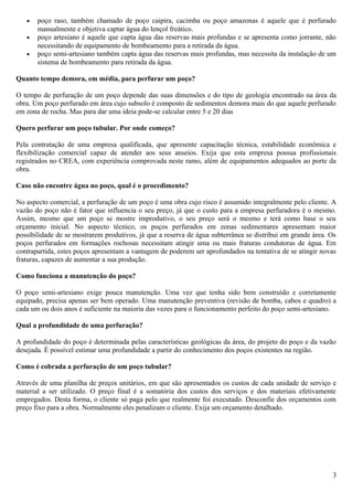 · poço raso, também chamado de poço caipira, cacimba ou poço amazonas é aquele que é perfurado 
manualmente e objetiva captar água do lençol freático. 
· poço artesiano é aquele que capta água das reservas mais profundas e se apresenta como jorrante, não 
necessitando de equipamento de bombeamento para a retirada da água. 
· poço semi-artesiano também capta água das reservas mais profundas, mas necessita da instalação de um 
sistema de bombeamento para retirada da água. 
Quanto tempo demora, em média, para perfurar um poço? 
O tempo de perfuração de um poço depende das suas dimensões e do tipo de geologia encontrado na área da 
obra. Um poço perfurado em área cujo subsolo é composto de sedimentos demora mais do que aquele perfurado 
em zona de rocha. Mas para dar uma ideia pode-se calcular entre 5 e 20 dias 
Quero perfurar um poço tubular. Por onde começo? 
Pela contratação de uma empresa qualificada, que apresente capacitação técnica, estabilidade econômica e 
flexibilização comercial capaz de atender aos seus anseios. Exija que esta empresa possua profissionais 
registrados no CREA, com experiência comprovada neste ramo, além de equipamentos adequados ao porte da 
obra. 
Caso não encontre água no poço, qual é o procedimento? 
No aspecto comercial, a perfuração de um poço é uma obra cujo risco é assumido integralmente pelo cliente. A 
vazão do poço não é fator que influencia o seu preço, já que o custo para a empresa perfuradora é o mesmo. 
Assim, mesmo que um poço se mostre improdutivo, o seu preço será o mesmo e terá como base o seu 
orçamento inicial. No aspecto técnico, os poços perfurados em zonas sedimentares apresentam maior 
possibilidade de se mostrarem produtivos, já que a reserva de água subterrânea se distribui em grande área. Os 
poços perfurados em formações rochosas necessitam atingir uma ou mais fraturas condutoras de água. Em 
contrapartida, estes poços apresentam a vantagem de poderem ser aprofundados na tentativa de se atingir novas 
fraturas, capazes de aumentar a sua produção. 
Como funciona a manutenção do poço? 
O poço semi-artesiano exige pouca manutenção. Uma vez que tenha sido bem construído e corretamente 
equipado, precisa apenas ser bem operado. Uma manutenção preventiva (revisão de bomba, cabos e quadro) a 
cada um ou dois anos é suficiente na maioria das vezes para o funcionamento perfeito do poço semi-artesiano. 
Qual a profundidade de uma perfuração? 
A profundidade do poço é determinada pelas características geológicas da área, do projeto do poço e da vazão 
desejada. É possível estimar uma profundidade a partir do conhecimento dos poços existentes na região. 
Como é cobrada a perfuração de um poço tubular? 
Através de uma planilha de preços unitários, em que são apresentados os custos de cada unidade de serviço e 
material a ser utilizado. O preço final é a somatória dos custos dos serviços e dos materiais efetivamente 
empregados. Desta forma, o cliente só paga pelo que realmente foi executado. Desconfie dos orçamentos com 
preço fixo para a obra. Normalmente eles penalizam o cliente. Exija um orçamento detalhado. 
3 
