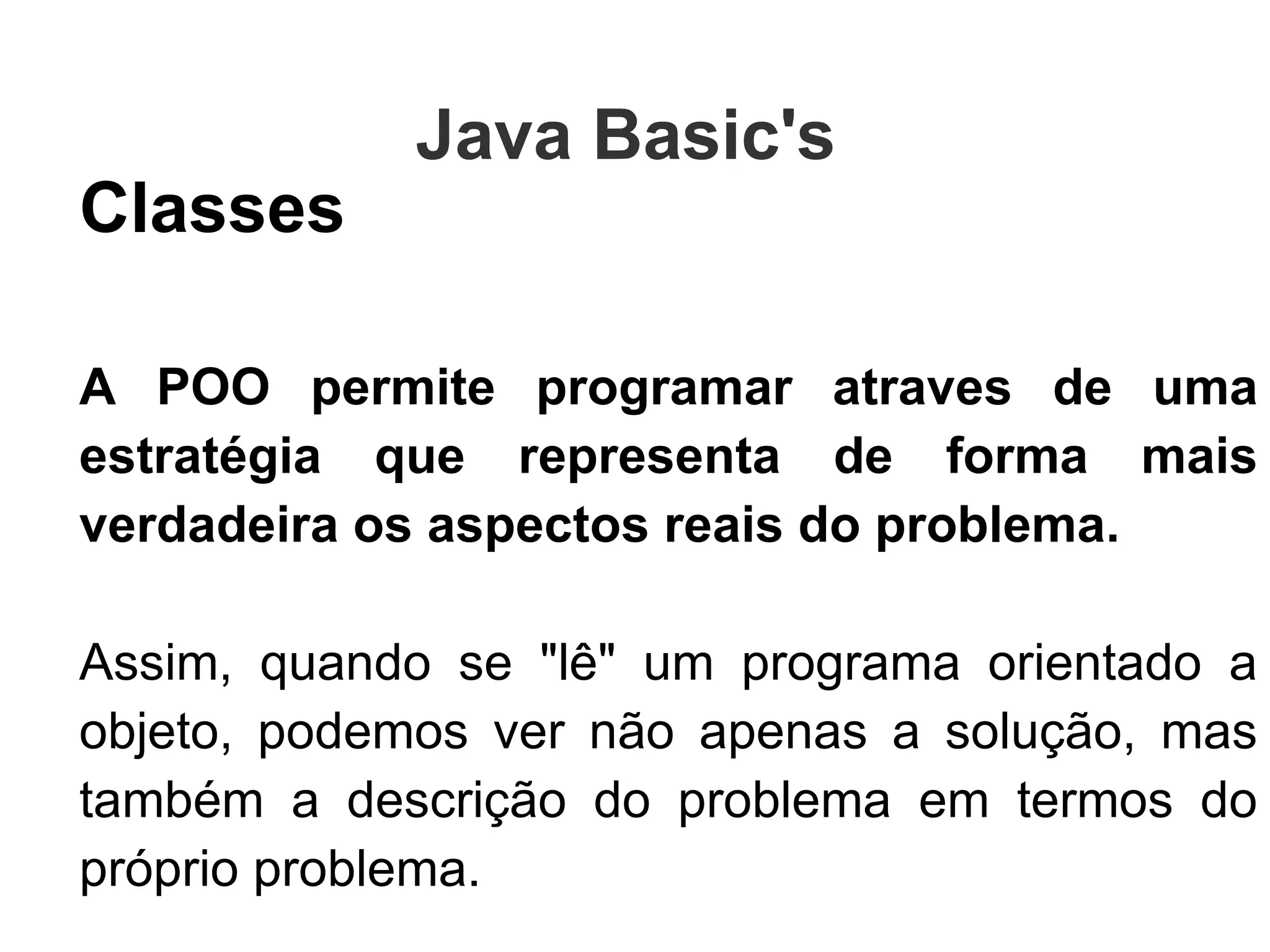 Classes A POO permite programar atraves de uma estratégia que representa de forma mais verdadeira os aspectos reais do problema. Assim, quando se "lê" um programa orientado a objeto, podemos ver não apenas a solução, mas também a descrição do problema em termos do próprio problema.  Isso é  Abstração!!! Java Basic's  