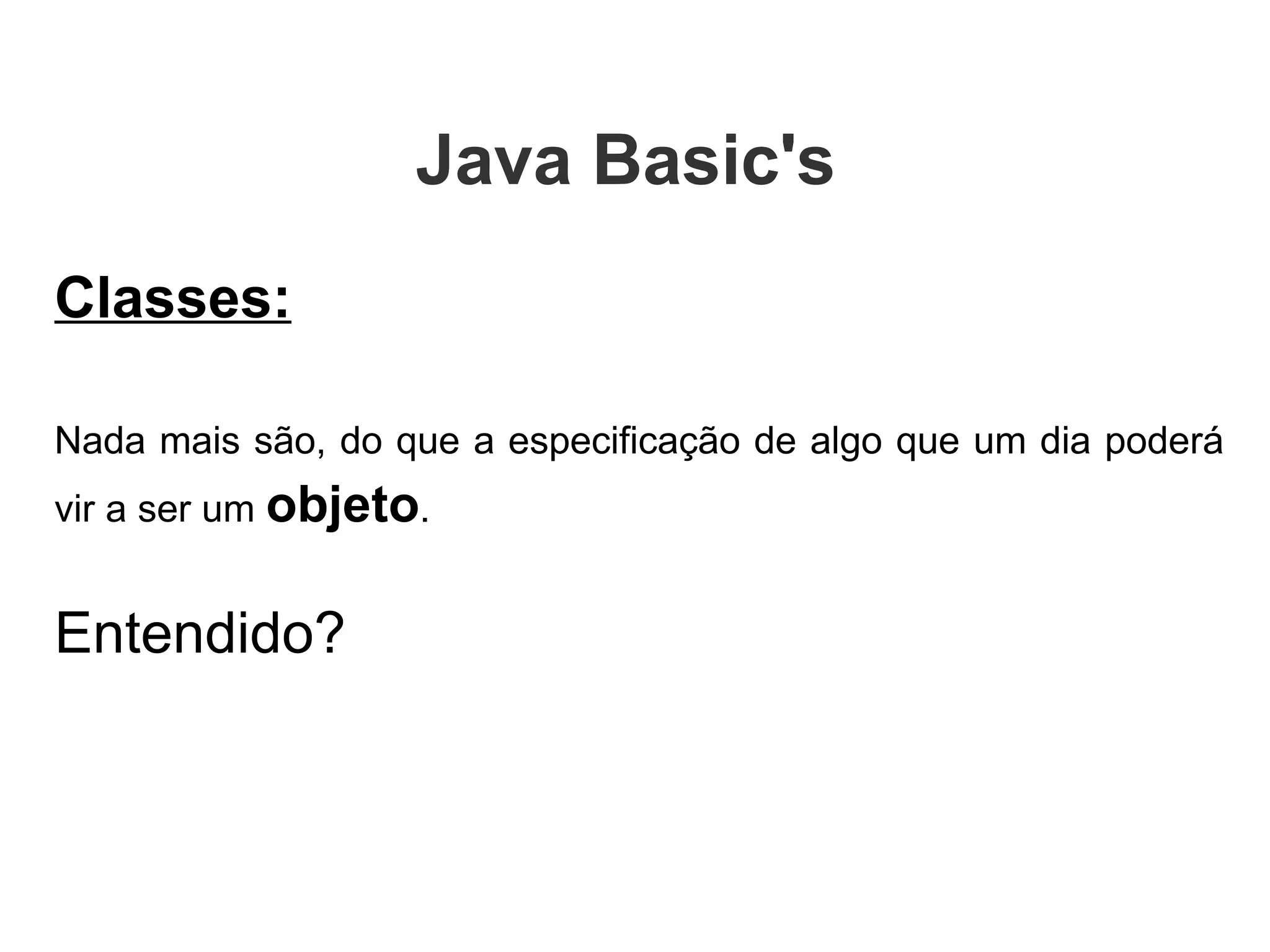 Classes: Nada mais são, do que a especificação de algo que um dia poderá vir a ser um  objeto .  Entendido? Java Basic's  