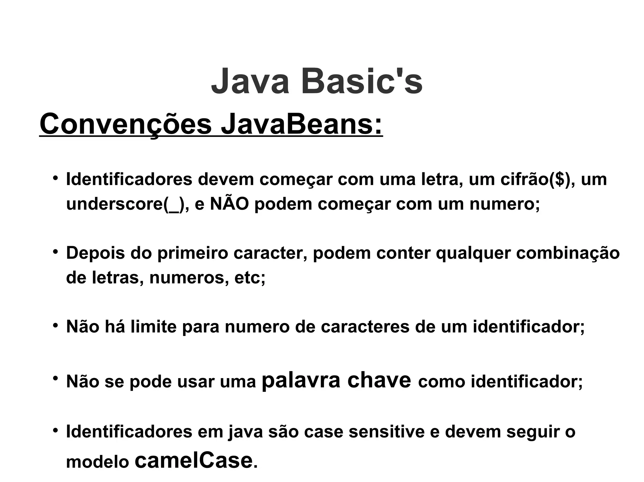 Java Basic's  Convenções JavaBeans: Identificadores devem começar com uma letra, um cifrão($), um underscore(_), e NÃO podem começar com um numero; Depois do primeiro caracter, podem conter qualquer combinação de letras, numeros, etc; Não há limite para numero de caracteres de um identificador; Não se pode usar uma  palavra chave  como identificador; Identificadores em java são case sensitive e devem seguir o modelo  camelCase . 