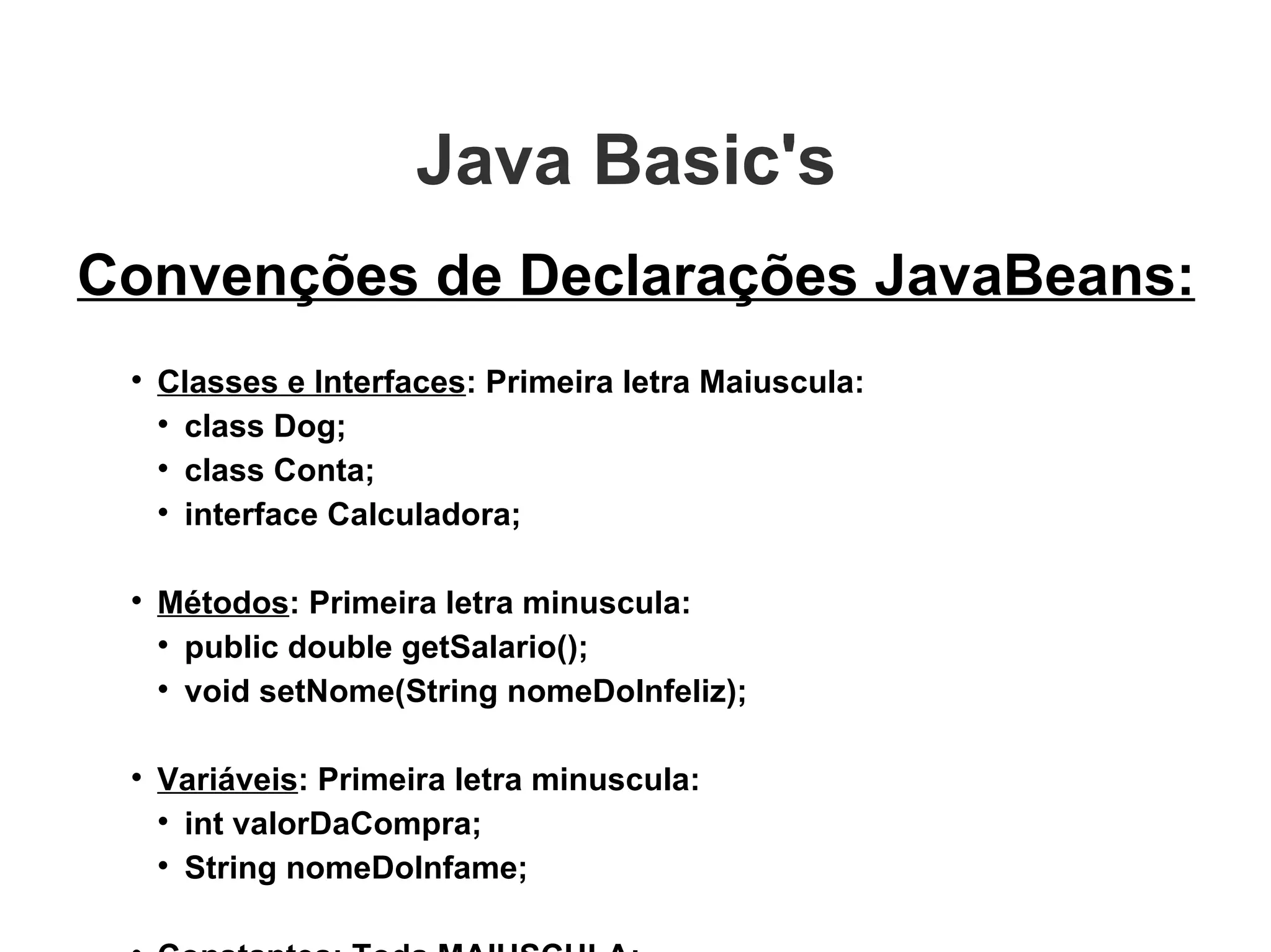 Java Basic's  Convenções de Declarações JavaBeans: Classes e Interfaces : Primeira letra Maiuscula: class Dog; class Conta; interface Calculadora; Métodos : Primeira letra minuscula: public double getSalario(); void setNome(String nomeDoInfeliz); Variáveis : Primeira letra minuscula: int valorDaCompra; String nomeDoInfame; Constantes : Toda MAIUSCULA; public s tatic final VALOR_DO_PI = 3.1416; 