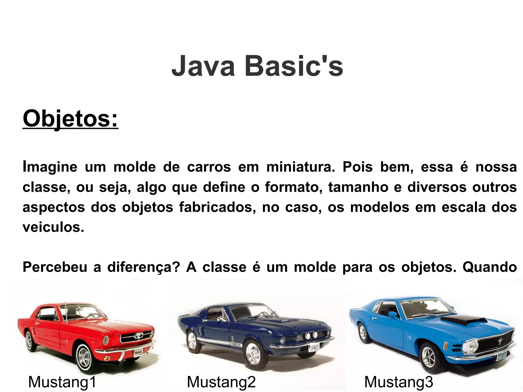 Objetos: I magine um molde de carros em miniatura. Pois bem, essa é nossa classe, ou seja, algo que define o formato, tamanho e diversos outros aspectos dos objetos fabricados, no caso, os modelos em escala dos veiculos. Percebeu a diferença? A classe é um molde para os objetos. Quando se diz: “Instância de uma classe ou tipo”, nada mais é do que o objeto dessa classe ou tipo. Java Basic's  Mustang1 Mustang2 Mustang3 