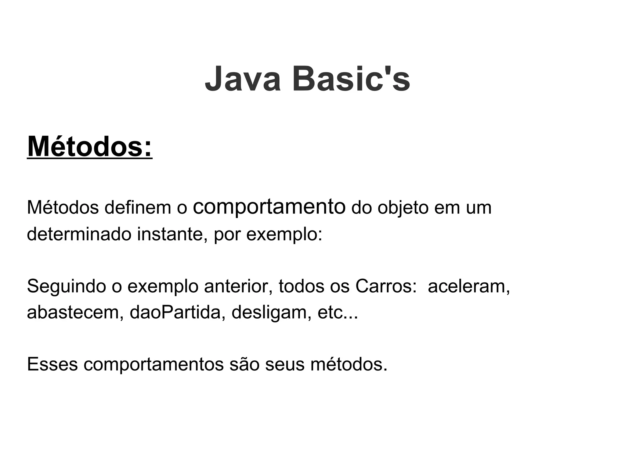 Métodos: Métodos definem o  comportamento  do objeto em um determinado instante, por exemplo:  Seguindo o exemplo anterior, todos os Carros:  aceleram, abastecem, daoPartida, desligam, etc...  Esses comportamentos são seus métodos. Java Basic's  