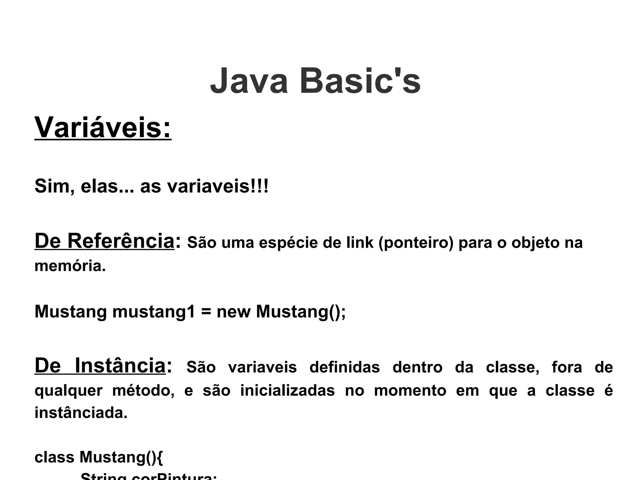 Variáveis: Sim, elas... as variaveis!!! De Referência :   São uma espécie de link (ponteiro) para o objeto na memória. Mustang mustang1 = new Mustang(); De Instância :  São variaveis definidas dentro da classe, fora de qualquer método, e são inicializadas no momento em que a classe é instânciada. class Mustang(){ String corPintura; int capacidadeTanque; } Java Basic's  