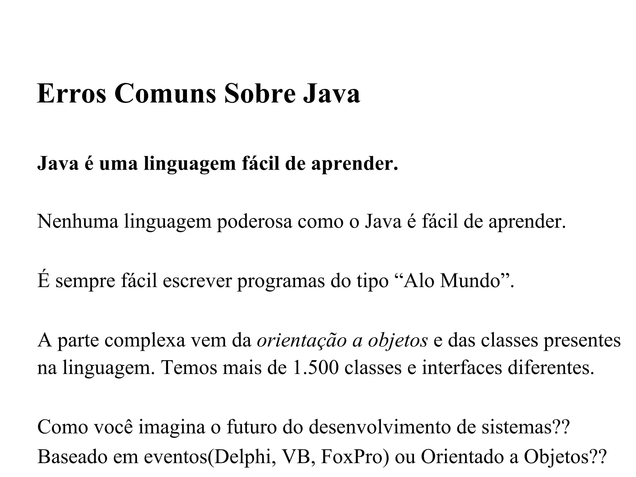 Java é uma linguagem fácil de aprender. Nenhuma linguagem poderosa como o Java é fácil de aprender. É sempre fácil escrever programas do tipo “Alo Mundo”. A parte complexa vem da  orientação a objetos  e das classes presentes na linguagem. Temos mais de 1.500 classes e interfaces diferentes.  Como você imagina o futuro do desenvolvimento de sistemas??  Baseado em eventos(Delphi, VB, FoxPro) ou Orientado a Objetos?? Dedicação!  Erros Comuns Sobre Java 