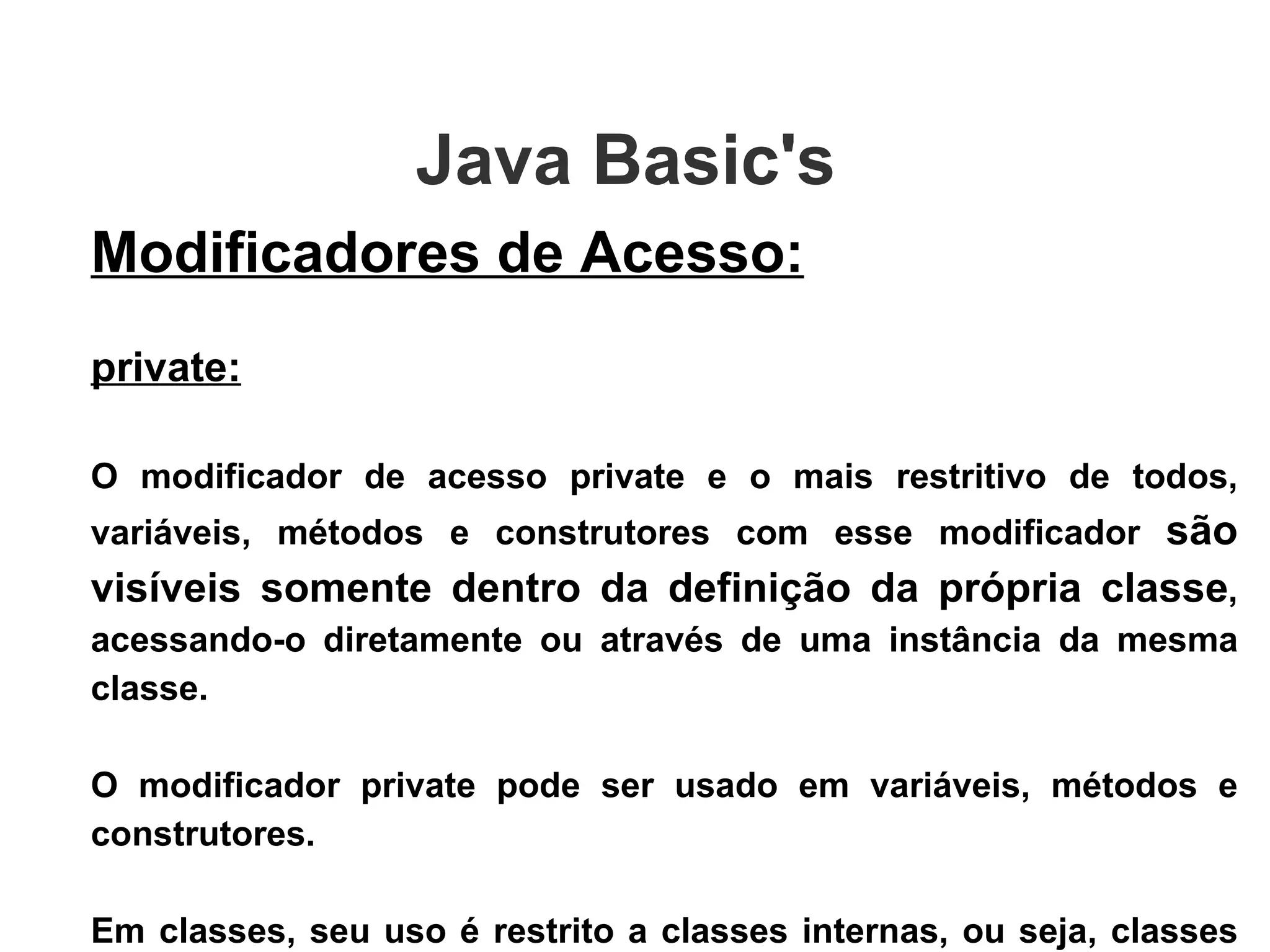 Java Basic's  Modificadores de Acesso: private: O modificador de acesso private e o mais restritivo de todos, variáveis, métodos e construtores com esse modificador  são visíveis somente dentro da definição da própria classe , acessando-o diretamente ou através de uma instância da mesma classe. O modificador private pode ser usado em variáveis, métodos e construtores.  Em classes, seu uso é restrito a classes internas, ou seja, classes declaradas dentro de outras classes  