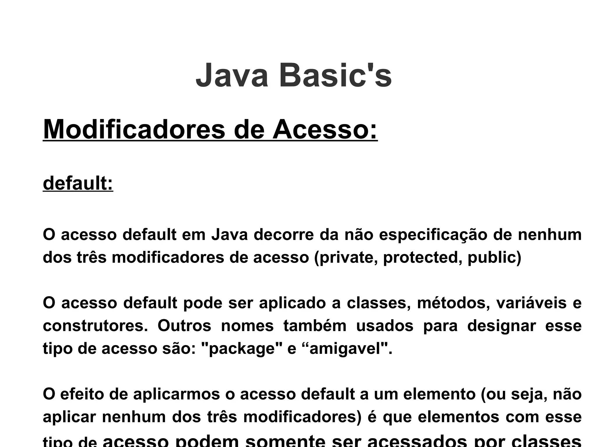 Java Basic's  Modificadores de Acesso: default: O acesso default em Java decorre da não especificação de nenhum dos três modificadores de acesso (private, protected, public) ‏ O acesso default pode ser aplicado a classes, métodos, variáveis e construtores. Outros nomes também usados para designar esse tipo de acesso são: "package" e “amigavel". O efeito de aplicarmos o acesso default a um elemento (ou seja, não aplicar nenhum dos três modificadores) é que elementos com esse tipo de  acesso podem somente ser acessados por classes do mesmo pacote .  