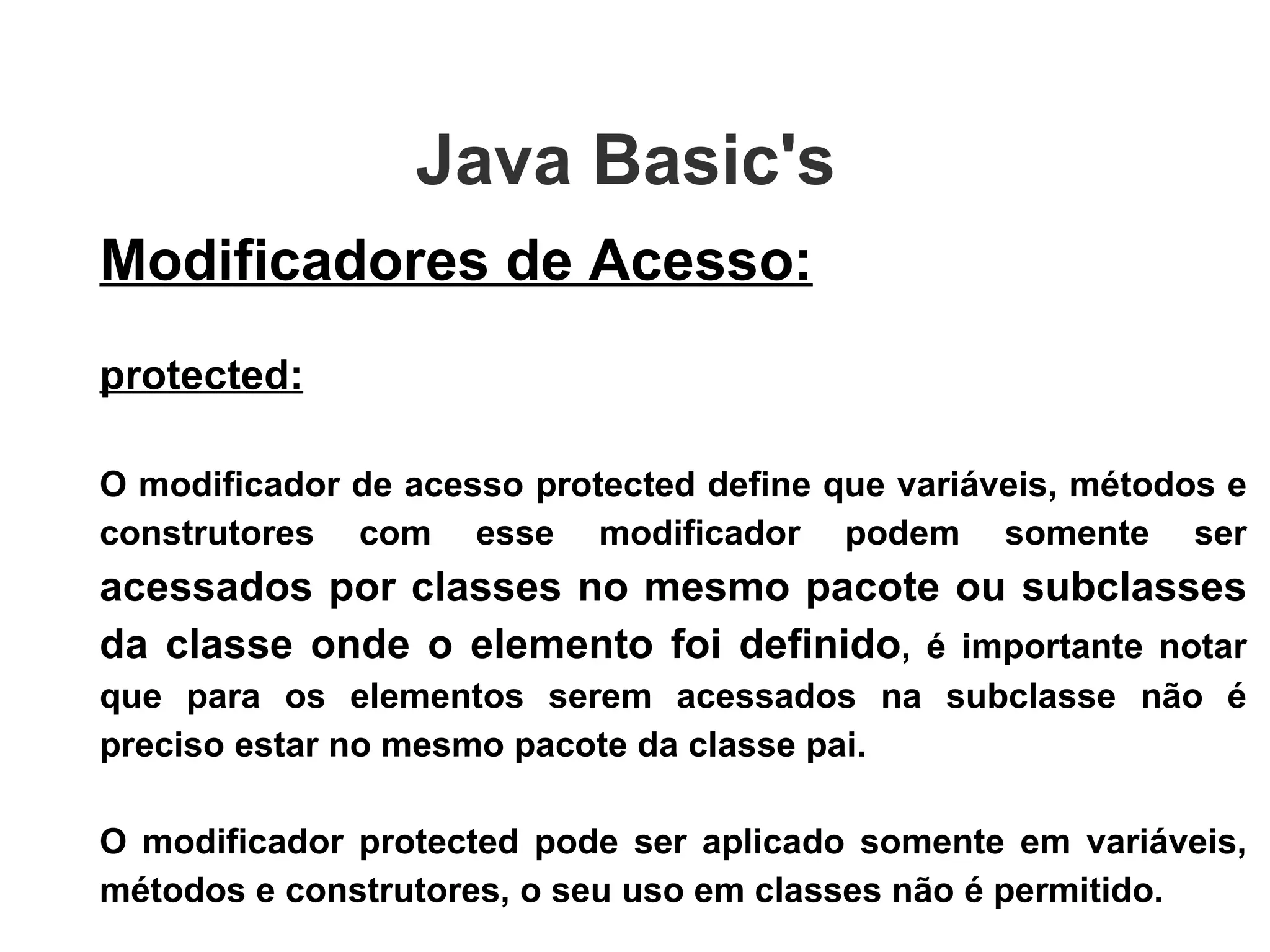 Java Basic's  Modificadores de Acesso: protected: O modificador de acesso protected define que variáveis, métodos e construtores com esse modificador podem somente ser  acessados por classes no mesmo pacote ou subclasses da classe onde o elemento foi definido , é importante notar que para os elementos serem acessados na subclasse não é preciso estar no mesmo pacote da classe pai.  O modificador protected pode ser aplicado somente em variáveis, métodos e construtores, o seu uso em classes não é permitido. 