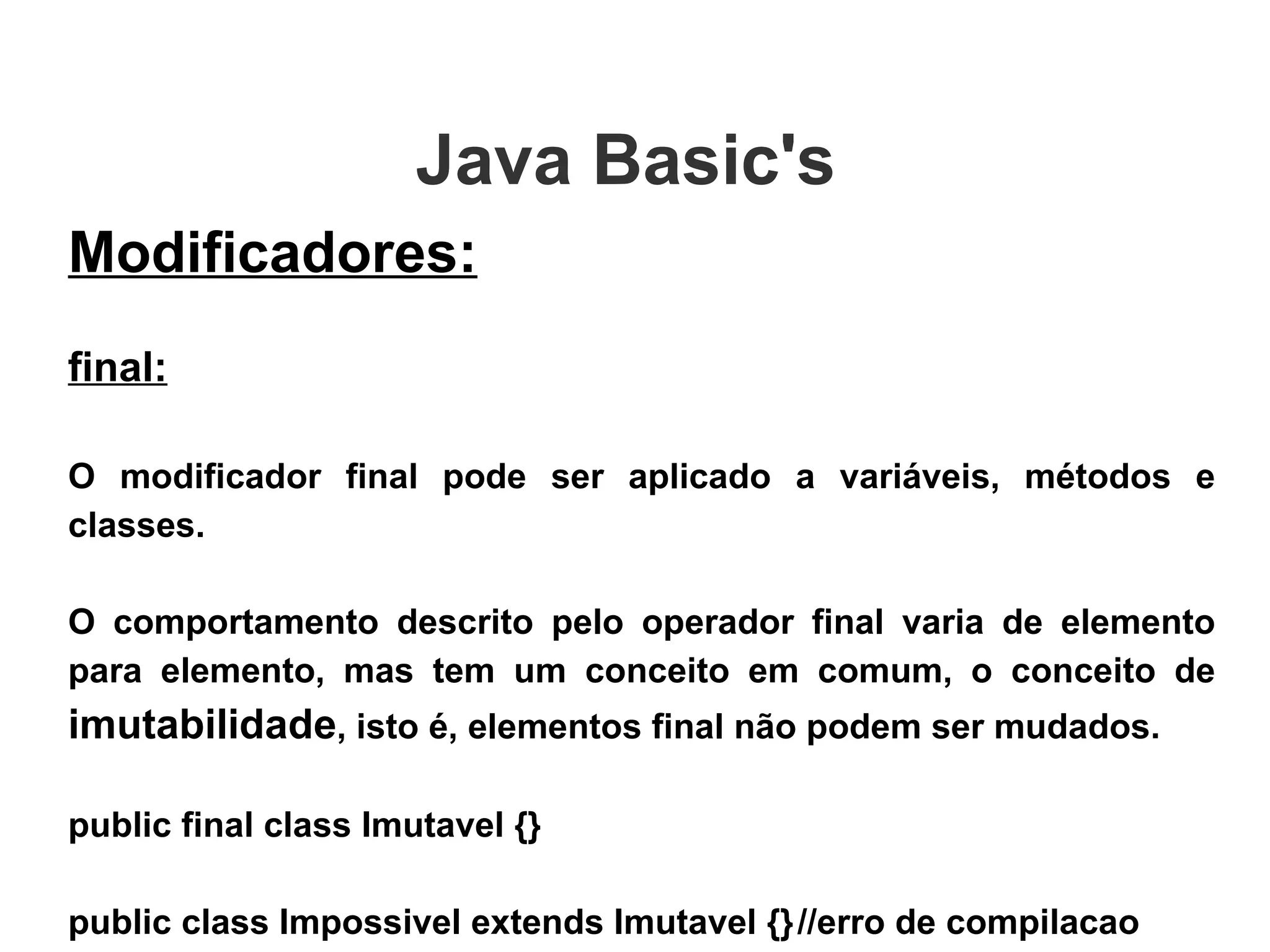 Java Basic's  Modificadores: final: O modificador final pode ser aplicado a variáveis, métodos e classes. O comportamento descrito pelo operador final varia de elemento para elemento, mas tem um conceito em comum, o conceito de  imutabilidade , isto é, elementos final não podem ser mudados. public final class Imutavel {} public class Impossivel extends Imutavel {} //erro de compilacao 