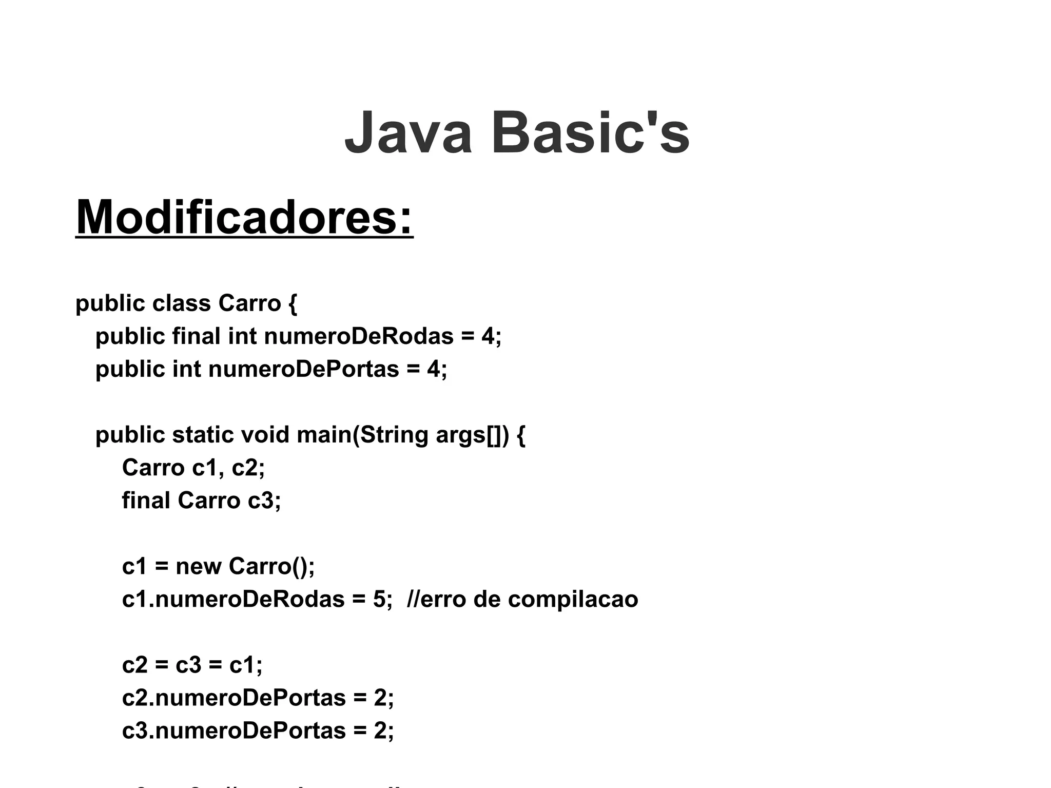 Java Basic's  Modificadores: public class Carro { public final int numeroDeRodas = 4; public int numeroDePortas = 4; public static void main(String args[]) { Carro c1, c2; final Carro c3;   c1 = new Carro(); c1.numeroDeRodas = 5;  //erro de compilacao c2 = c3 = c1; c2.numeroDePortas = 2; c3.numeroDePortas = 2; c3 = c2;  //erro de compilacao } } 