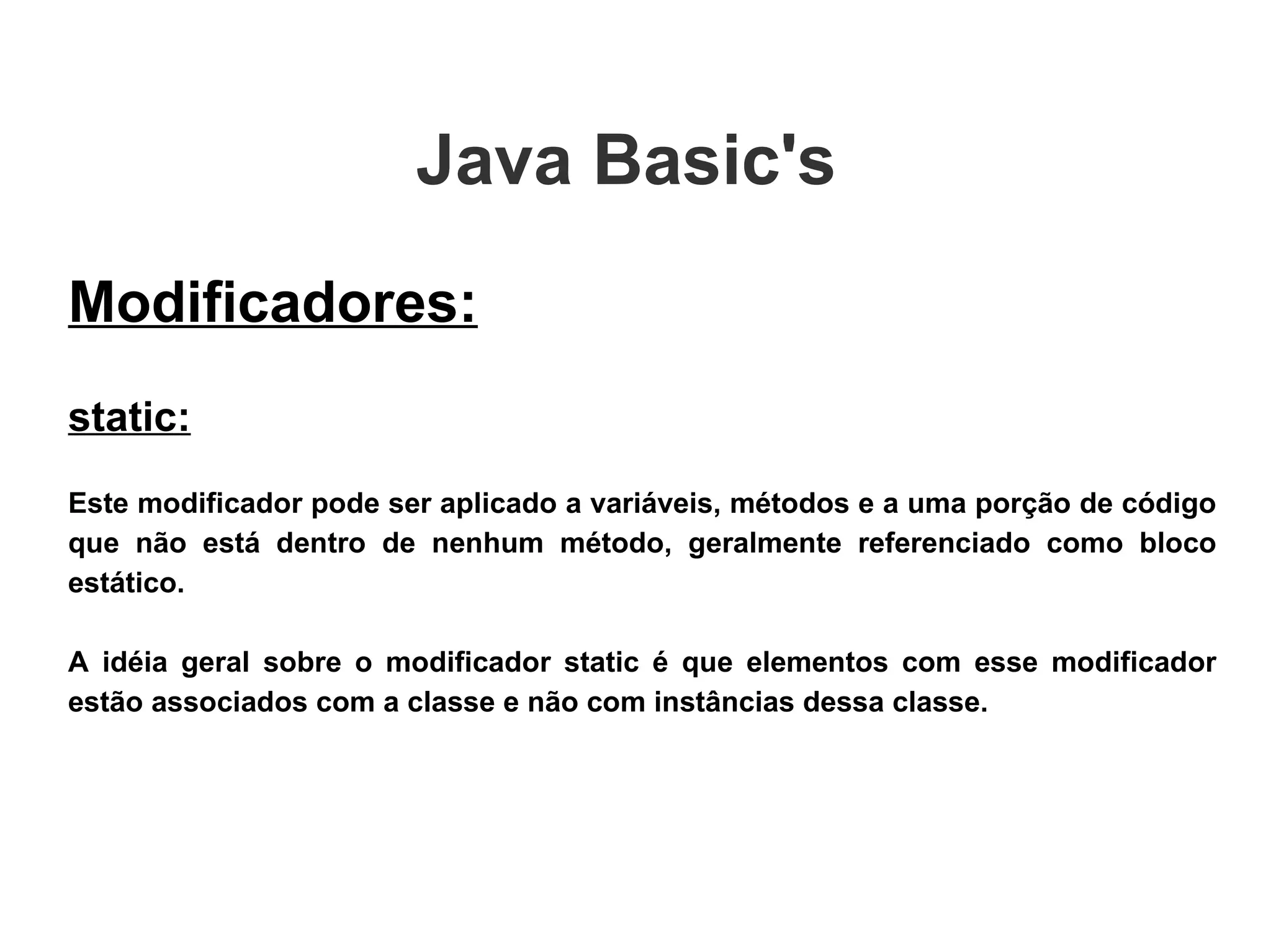 Java Basic's  Modificadores: static: Este modificador pode ser aplicado a variáveis, métodos e a uma porção de código que não está dentro de nenhum método, geralmente referenciado como bloco estático. A idéia geral sobre o modificador static é que elementos com esse modificador estão associados com a classe e não com instâncias dessa classe. 