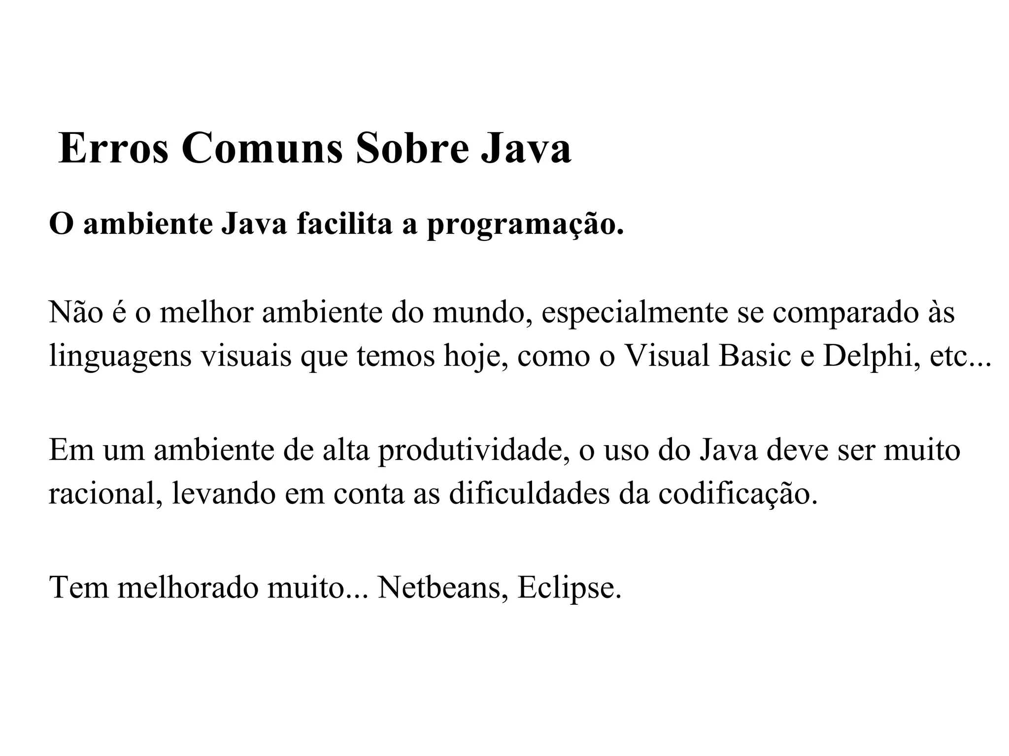 O ambiente Java facilita a programação. Não é o melhor ambiente do mundo, especialmente se comparado às linguagens visuais que temos hoje, como o Visual Basic e Delphi, etc... Em um ambiente de alta produtividade, o uso do Java deve ser muito racional, levando em conta as dificuldades da codificação. Tem melhorado muito... Netbeans, Eclipse. Erros Comuns Sobre Java 