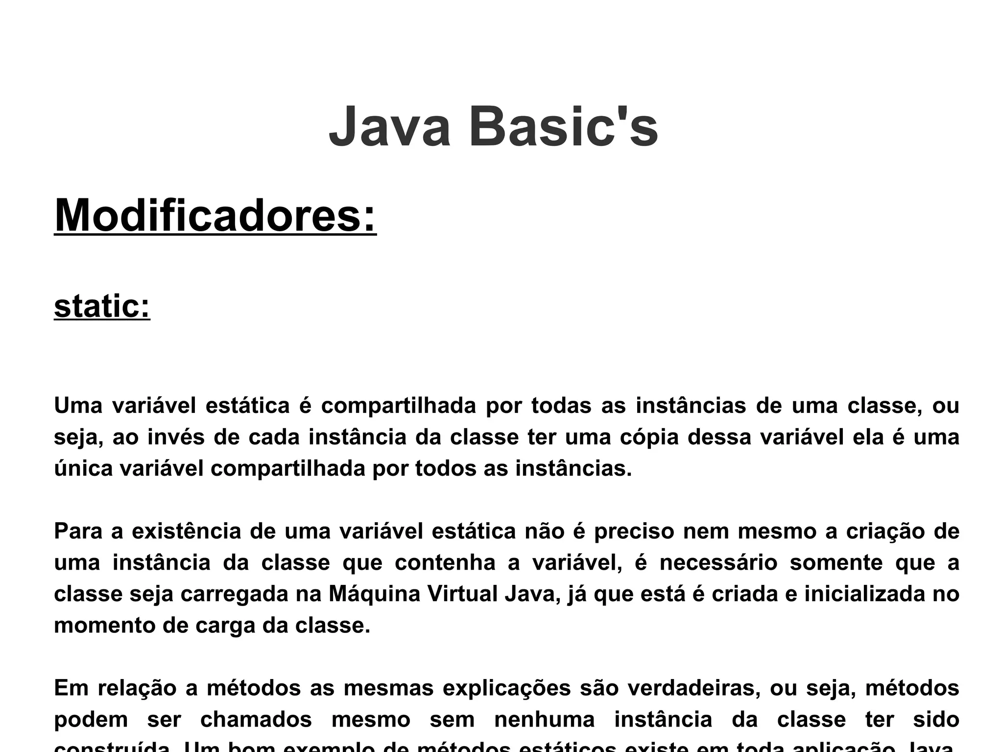 Java Basic's  Modificadores: static: Uma variável estática é compartilhada por todas as instâncias de uma classe, ou seja, ao invés de cada instância da classe ter uma cópia dessa variável ela é uma única variável compartilhada por todos as instâncias.  Para a existência de uma variável estática não é preciso nem mesmo a criação de uma instância da classe que contenha a variável, é necessário somente que a classe seja carregada na Máquina Virtual Java, já que está é criada e inicializada no momento de carga da classe. Em relação a métodos as mesmas explicações são verdadeiras, ou seja, métodos podem ser chamados mesmo sem nenhuma instância da classe ter sido construída. Um bom exemplo de métodos estáticos existe em toda aplicação Java, o método main() é invocado sem a existência de nenhuma instância.  