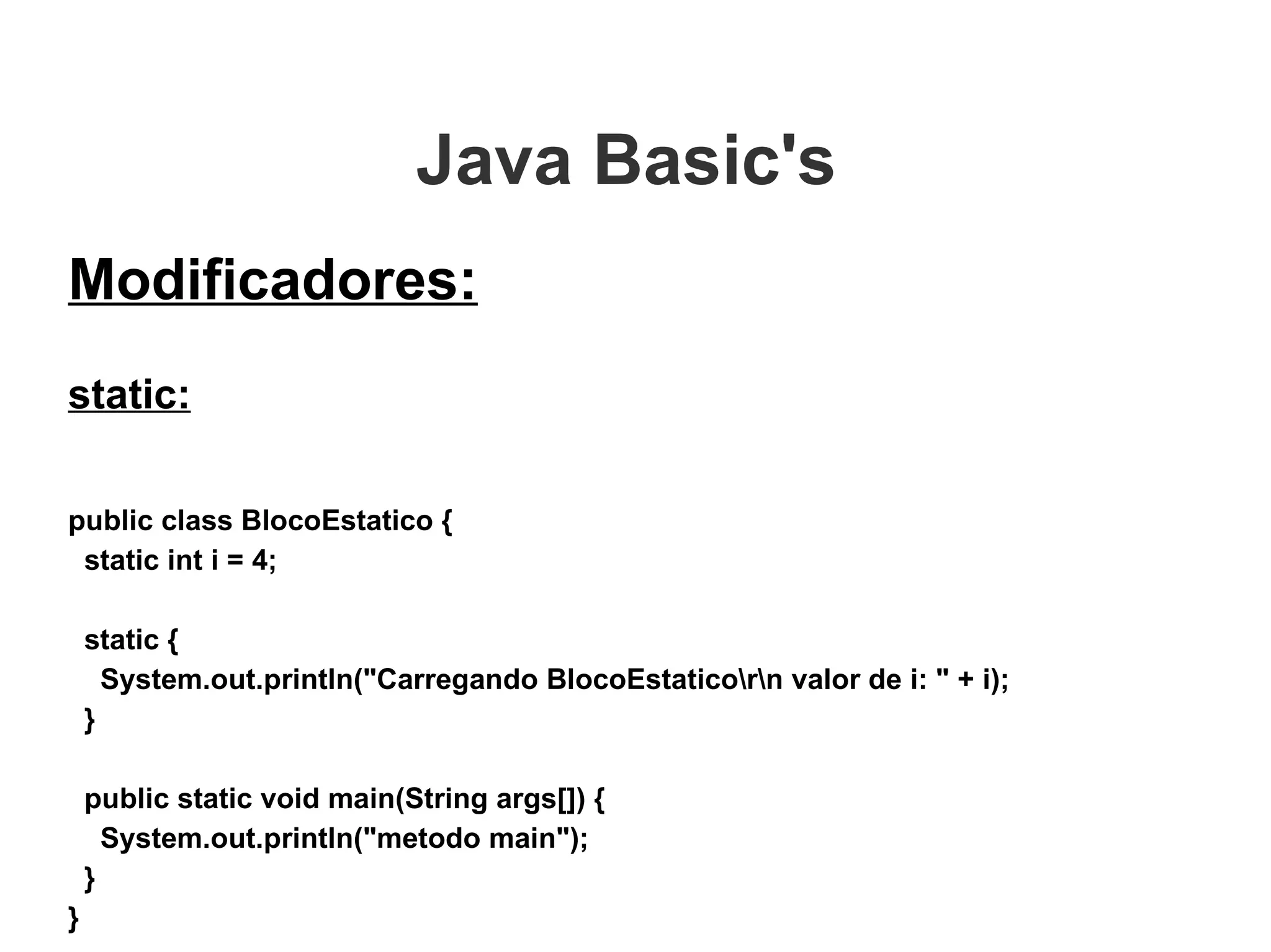 Java Basic's  Modificadores: static: public class BlocoEstatico { static int i = 4;   static { System.out.println("Carregando BlocoEstatico\r\n valor de i: " + i); } public static void main(String args[]) { System.out.println("metodo main"); } } 