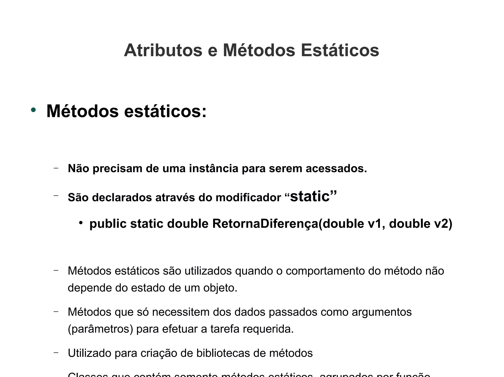 Atributos e Métodos Estáticos Métodos estáticos: Não precisam de uma instância para serem acessados. São declarados através do modificador “ static” public static double RetornaDiferença(double v1, double v2)‏ Métodos estáticos são utilizados quando o comportamento do método não depende do estado de um objeto.  Métodos que só necessitem dos dados passados como argumentos (parâmetros) para efetuar a tarefa requerida. Utilizado para criação de bibliotecas de métodos Classes que contém somente métodos estáticos, agrupados por função. 