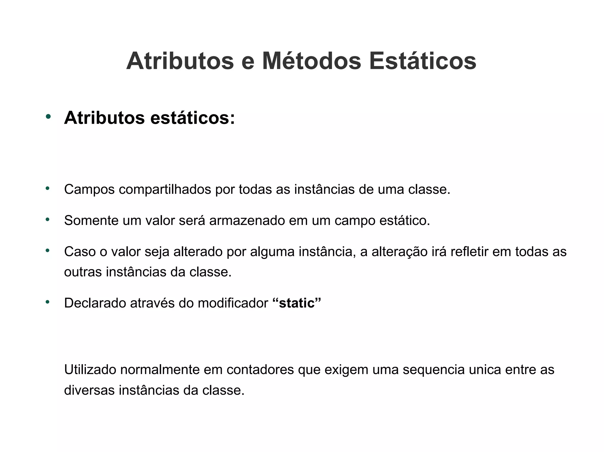 Atributos e Métodos Estáticos Atributos estáticos: Campos compartilhados por todas as instâncias de uma classe. Somente um valor será armazenado em um campo estático. Caso o valor seja alterado por alguma instância, a alteração irá refletir em todas as  outras instâncias da classe. Declarado através do modificador  “static” Utilizado normalmente em contadores que exigem uma sequencia unica entre as diversas instâncias da classe. 