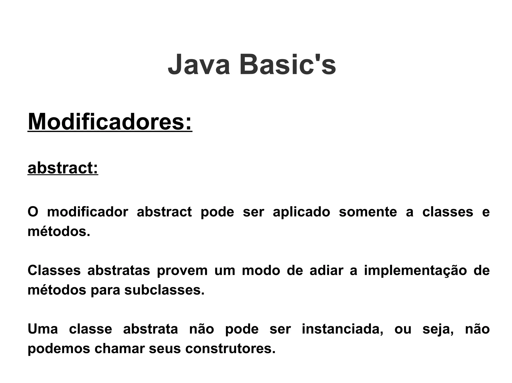 Java Basic's  Modificadores: abstract: O modificador abstract pode ser aplicado somente a classes e métodos.  Classes abstratas provem um modo de adiar a implementação de métodos para subclasses.  Uma classe abstrata não pode ser instanciada, ou seja, não podemos chamar seus construtores. 
