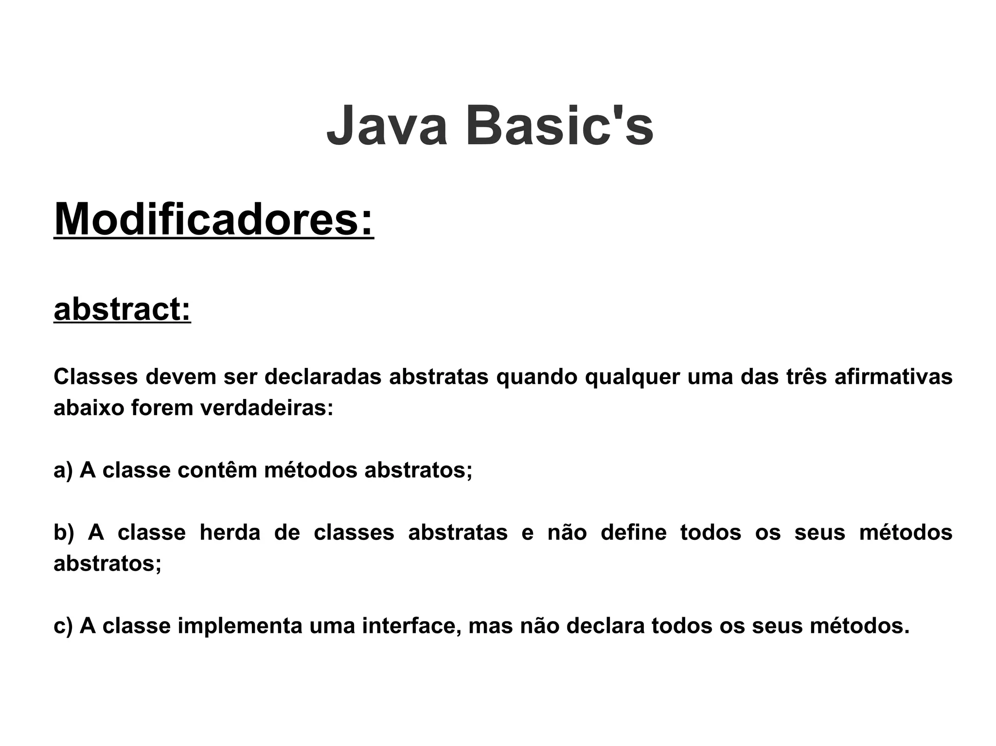 Java Basic's  Modificadores: abstract: Classes devem ser declaradas abstratas quando qualquer uma das três afirmativas abaixo forem verdadeiras: a) A classe contêm métodos abstratos; b) A classe herda de classes abstratas e não define todos os seus métodos abstratos; c) A classe implementa uma interface, mas não declara todos os seus métodos. 