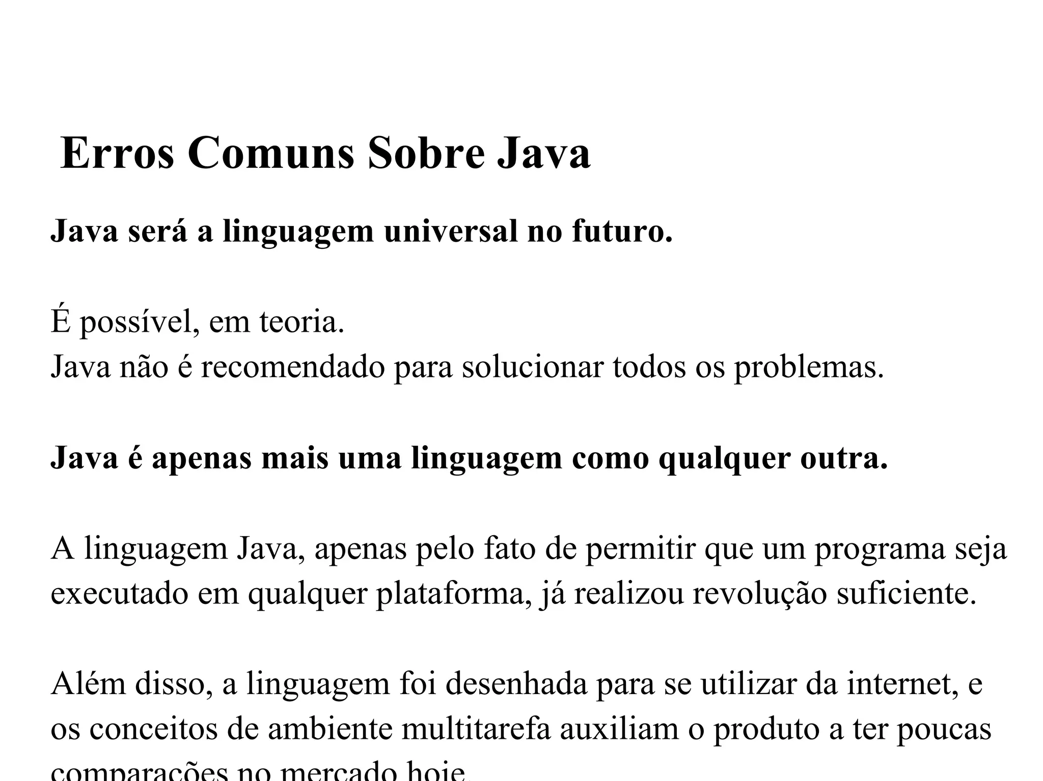 Java será a linguagem universal no futuro. É possível, em teoria.  Java não é recomendado para solucionar todos os problemas. Java é apenas mais uma linguagem como qualquer outra. A linguagem Java, apenas pelo fato de permitir que um programa seja executado em qualquer plataforma, já realizou revolução suficiente. Além disso, a linguagem foi desenhada para se utilizar da internet, e os conceitos de ambiente multitarefa auxiliam o produto a ter poucas comparações no mercado hoje. Erros Comuns Sobre Java 