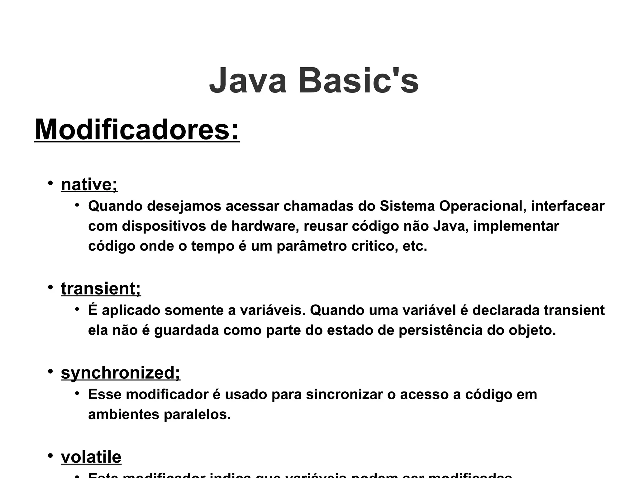 Java Basic's  Modificadores: native; Quando desejamos acessar chamadas do Sistema Operacional, interfacear com dispositivos de hardware, reusar código não Java, implementar código onde o tempo é um parâmetro critico, etc. transient; É aplicado somente a variáveis. Quando uma variável é declarada transient ela não é guardada como parte do estado de persistência do objeto. synchronized; Esse modificador é usado para sincronizar o acesso a código em ambientes paralelos.  volatile Este modificador indica que variáveis podem ser modificadas assincronamente e o compilador não deve fazer qualquer assunção sobre ela.  