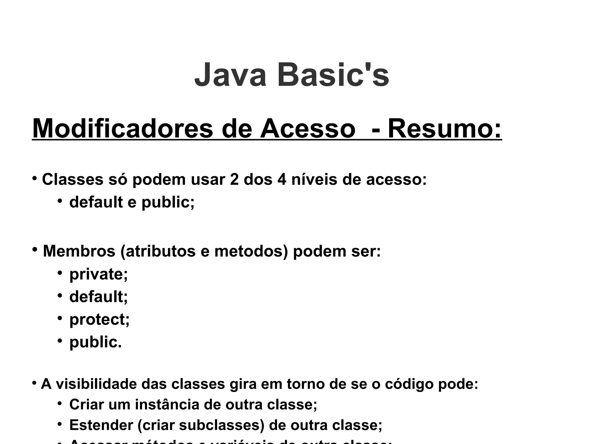 Java Basic's  Modificadores de Acesso  - Resumo: Classes só podem usar 2 dos 4 níveis de acesso: default e public; Membros (atributos e metodos) podem ser: private; default; protect; public. A visibilidade das classes gira em torno de se o código pode: Criar um instância de outra classe; Estender (criar subclasses) de outra classe; Acessar métodos e variáveis de outra classe; 