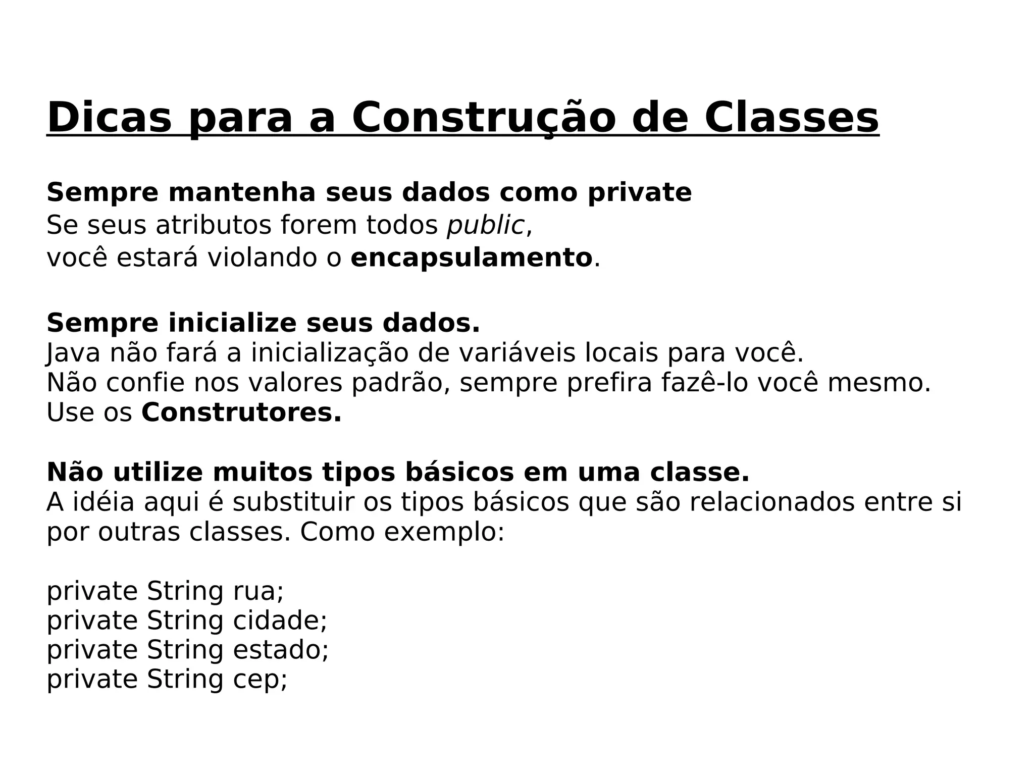 Sempre mantenha seus dados como private Se seus atributos forem todos  public ,  você estará violando o  encapsulamento .  Sempre inicialize seus dados. Java não fará a inicialização de variáveis locais para você.  Não confie nos valores padrão, sempre prefira fazê-lo você mesmo. Use os  Construtores. Não utilize muitos tipos básicos em uma classe. A idéia aqui é substituir os tipos básicos que são relacionados entre si  por outras classes. Como exemplo: private String rua; private String cidade; private String estado; private String cep; Dicas para a Construção de Classes 