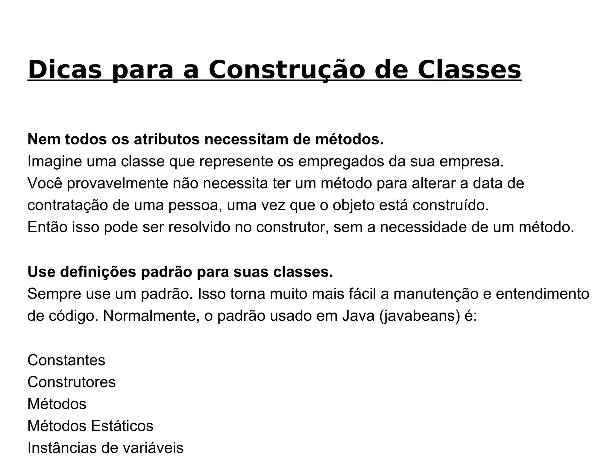 Nem todos os atributos necessitam de métodos. Imagine uma classe que represente os empregados da sua empresa.  Você provavelmente não necessita ter um método para alterar a data de contratação de uma pessoa, uma vez que o objeto está construído. Então isso pode ser resolvido no construtor, sem a necessidade de um método. Use definições padrão para suas classes. Sempre use um padrão. Isso torna muito mais fácil a manutenção e entendimento de código. Normalmente, o padrão usado em Java (javabeans) é: Constantes Construtores Métodos Métodos Estáticos Instâncias de variáveis Variáveis Estáticas Dicas para a Construção de Classes 