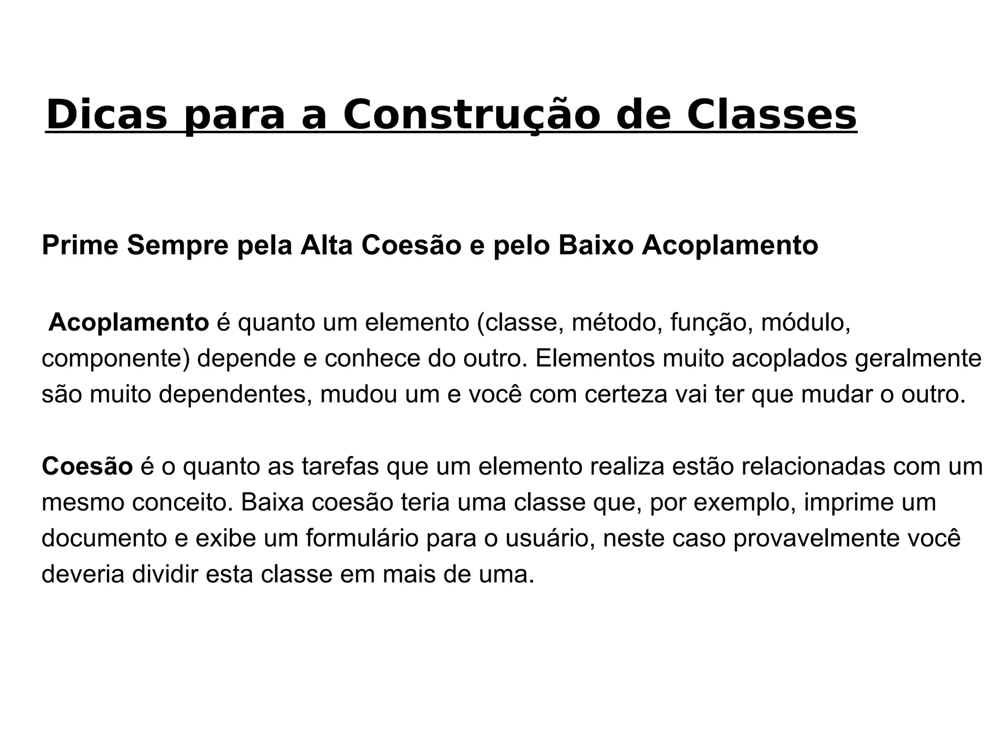 Prime Sempre pela Alta Coesão e pelo Baixo Acoplamento Acoplamento  é quanto um elemento (classe, método, função, módulo, componente) depende e conhece do outro. Elementos muito acoplados geralmente são muito dependentes, mudou um e você com certeza vai ter que mudar o outro. Coesão  é o quanto as tarefas que um elemento realiza estão relacionadas com um mesmo conceito. Baixa coesão teria uma classe que, por exemplo, imprime um documento e exibe um formulário para o usuário, neste caso provavelmente você deveria dividir esta classe em mais de uma. Dicas para a Construção de Classes 