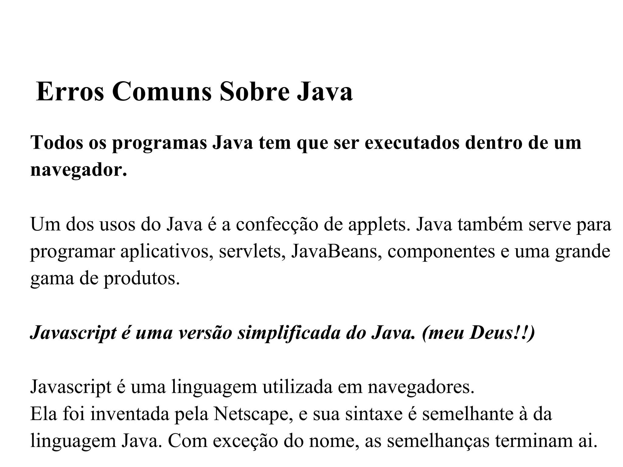 Todos os programas Java tem que ser executados dentro de um navegador. Um dos usos do Java é a confecção de applets. Java também serve para programar aplicativos, servlets, JavaBeans, componentes e uma grande gama de produtos. Javascript é uma versão simplificada do Java. (meu Deus!!)‏ Javascript é uma linguagem utilizada em navegadores. Ela foi inventada pela Netscape, e sua sintaxe é semelhante à da linguagem Java. Com exceção do nome, as semelhanças terminam ai. Erros Comuns Sobre Java 