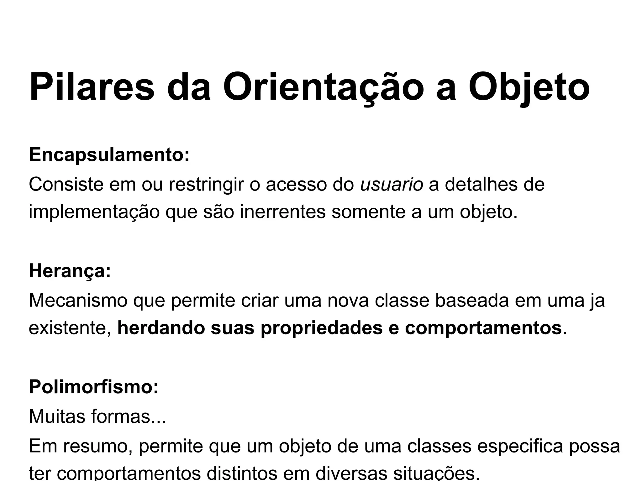 Pilares da Orientação a Objeto Encapsulamento: Consiste em ou restringir o acesso do  usuario  a detalhes de implementação que são inerrentes somente a um objeto. Herança: Mecanismo que permite criar uma nova classe baseada em uma ja existente,  herdando suas propriedades e comportamentos . Polimorfismo: Muitas formas... Em resumo, permite que um objeto de uma classes especifica possa ter comportamentos distintos em diversas situações. 