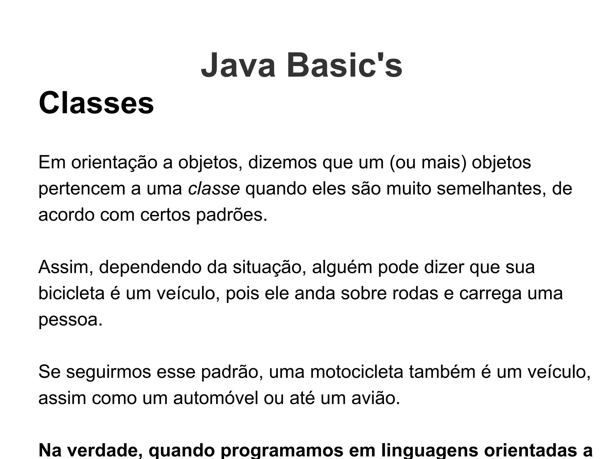 Classes Em orientação a objetos, dizemos que um (ou mais) objetos pertencem a uma  classe  quando eles são muito semelhantes, de acordo com certos padrões.  Assim, dependendo da situação, alguém pode dizer que sua bicicleta é um veículo, pois ele anda sobre rodas e carrega uma pessoa. Se seguirmos esse padrão, uma motocicleta também é um veículo, assim como um automóvel ou até um avião. Na verdade, quando programamos em linguagens orientadas a objetos, antes de tudo nós construimos as classes - os modelos -, para depois usá-las na criação de objetos daquele tipo. Java Basic's  