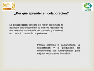 ¿Por qué aprender en colaboración? 
La colaboración consiste en haber coordinado la 
actividad sincrónicamente, lo cual es resultado de 
una tentativa continuada de construir y mantener 
un concepto común de un problema. 
Porque permitan la comunicación, la 
colaboración y la producción del 
conocimiento son fundamentales para 
mejorar los procesos formativos. 
 