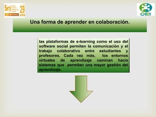 Una forma de aprender en colaboración. 
las plataformas de e-learning como el uso del 
software social permiten la comunicación y el 
trabajo colaborativo entre estudiantes y 
profesores. Cada vez más, los entornos 
virtuales de aprendizaje caminan hacia 
sistemas que permitan una mayor gestión del 
aprendizaje. 
 